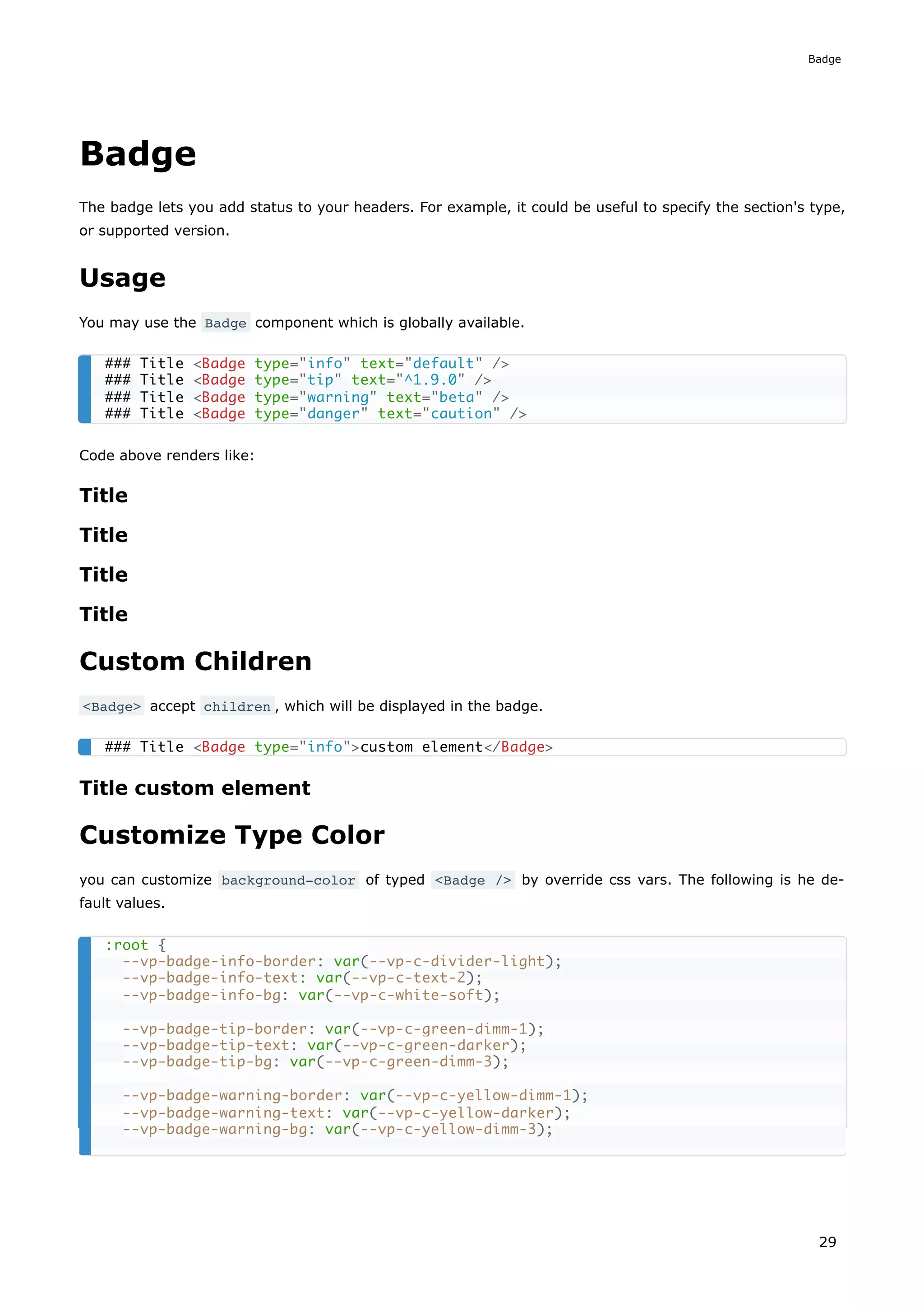 Badge
The badge lets you add status to your headers. For example, it could be useful to specify the section's type,
or supported version.
Usage
You may use the Badge component which is globally available.
Code above renders like:
Title
Title
Title
Title
Custom Children
<Badge> accept children , which will be displayed in the badge.
Title custom element
Customize Type Color
you can customize background-color of typed <Badge /> by override css vars. The following is he de-
fault values.
### Title <Badge type="info" text="default" />
### Title <Badge type="tip" text="^1.9.0" />
### Title <Badge type="warning" text="beta" />
### Title <Badge type="danger" text="caution" />
### Title <Badge type="info">custom element</Badge>
:root {
--vp-badge-info-border: var(--vp-c-divider-light);
--vp-badge-info-text: var(--vp-c-text-2);
--vp-badge-info-bg: var(--vp-c-white-soft);
--vp-badge-tip-border: var(--vp-c-green-dimm-1);
--vp-badge-tip-text: var(--vp-c-green-darker);
--vp-badge-tip-bg: var(--vp-c-green-dimm-3);
--vp-badge-warning-border: var(--vp-c-yellow-dimm-1);
--vp-badge-warning-text: var(--vp-c-yellow-darker);
--vp-badge-warning-bg: var(--vp-c-yellow-dimm-3);
Badge
29
 