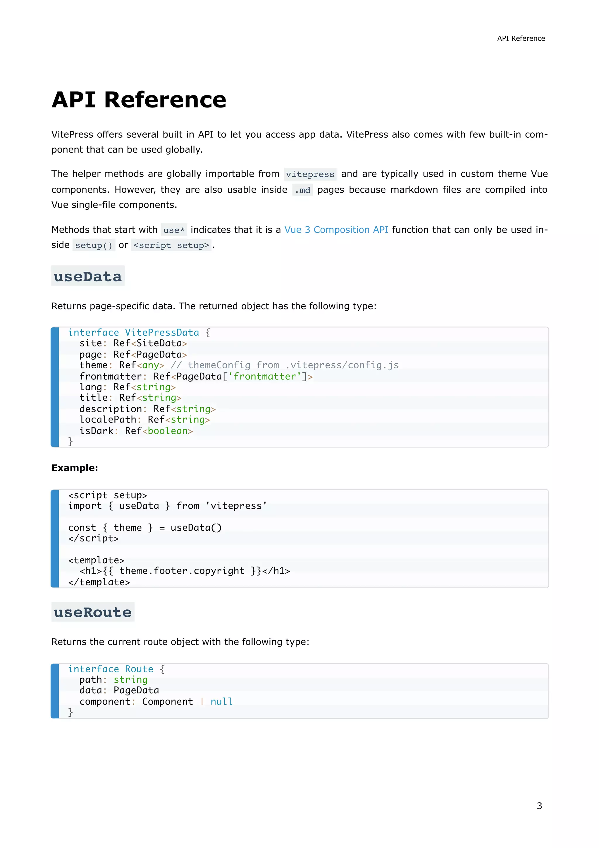 API Reference
VitePress offers several built in API to let you access app data. VitePress also comes with few built-in com-
ponent that can be used globally.
The helper methods are globally importable from vitepress and are typically used in custom theme Vue
components. However, they are also usable inside .md pages because markdown files are compiled into
Vue single-file components.
Methods that start with use* indicates that it is a Vue 3 Composition API function that can only be used in-
side setup() or <script setup> .
useData
Returns page-specific data. The returned object has the following type:
Example:
useRoute
Returns the current route object with the following type:
interface VitePressData {
site: Ref<SiteData>
page: Ref<PageData>
theme: Ref<any> // themeConfig from .vitepress/config.js
frontmatter: Ref<PageData['frontmatter']>
lang: Ref<string>
title: Ref<string>
description: Ref<string>
localePath: Ref<string>
isDark: Ref<boolean>
}
<script setup>
import { useData } from 'vitepress'
const { theme } = useData()
</script>
<template>
<h1>{{ theme.footer.copyright }}</h1>
</template>
interface Route {
path: string
data: PageData
component: Component | null
}
API Reference
3
 