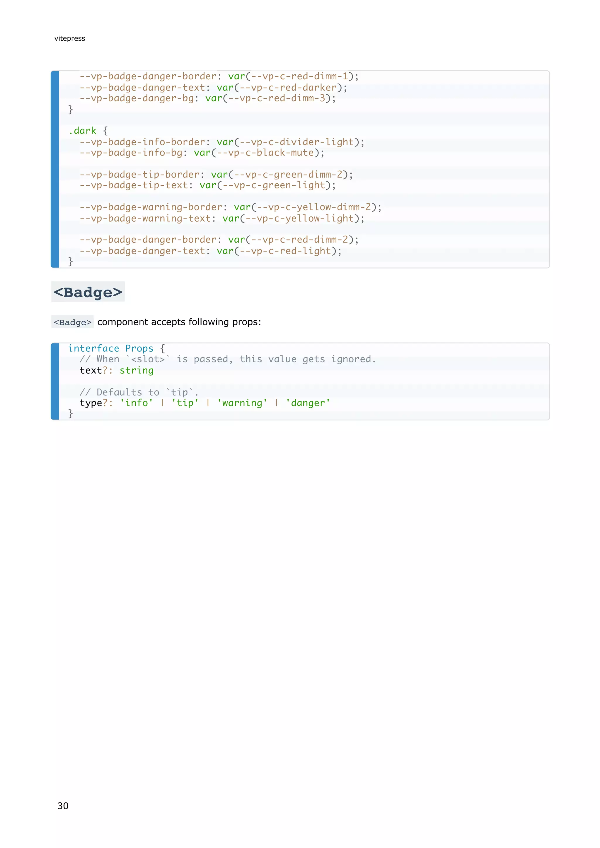 <Badge>
<Badge> component accepts following props:
--vp-badge-danger-border: var(--vp-c-red-dimm-1);
--vp-badge-danger-text: var(--vp-c-red-darker);
--vp-badge-danger-bg: var(--vp-c-red-dimm-3);
}
.dark {
--vp-badge-info-border: var(--vp-c-divider-light);
--vp-badge-info-bg: var(--vp-c-black-mute);
--vp-badge-tip-border: var(--vp-c-green-dimm-2);
--vp-badge-tip-text: var(--vp-c-green-light);
--vp-badge-warning-border: var(--vp-c-yellow-dimm-2);
--vp-badge-warning-text: var(--vp-c-yellow-light);
--vp-badge-danger-border: var(--vp-c-red-dimm-2);
--vp-badge-danger-text: var(--vp-c-red-light);
}
interface Props {
// When `<slot>` is passed, this value gets ignored.
text?: string
// Defaults to `tip`.
type?: 'info' | 'tip' | 'warning' | 'danger'
}
vitepress
30
 