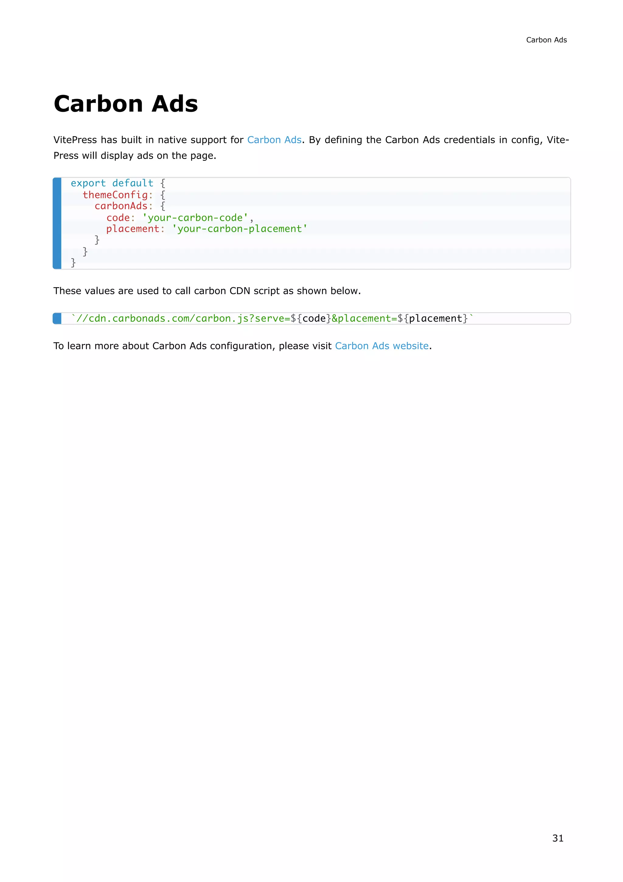 Carbon Ads
VitePress has built in native support for Carbon Ads. By defining the Carbon Ads credentials in config, Vite-
Press will display ads on the page.
These values are used to call carbon CDN script as shown below.
To learn more about Carbon Ads configuration, please visit Carbon Ads website.
export default {
themeConfig: {
carbonAds: {
code: 'your-carbon-code',
placement: 'your-carbon-placement'
}
}
}
`//cdn.carbonads.com/carbon.js?serve=${code}&placement=${placement}`
Carbon Ads
31
 