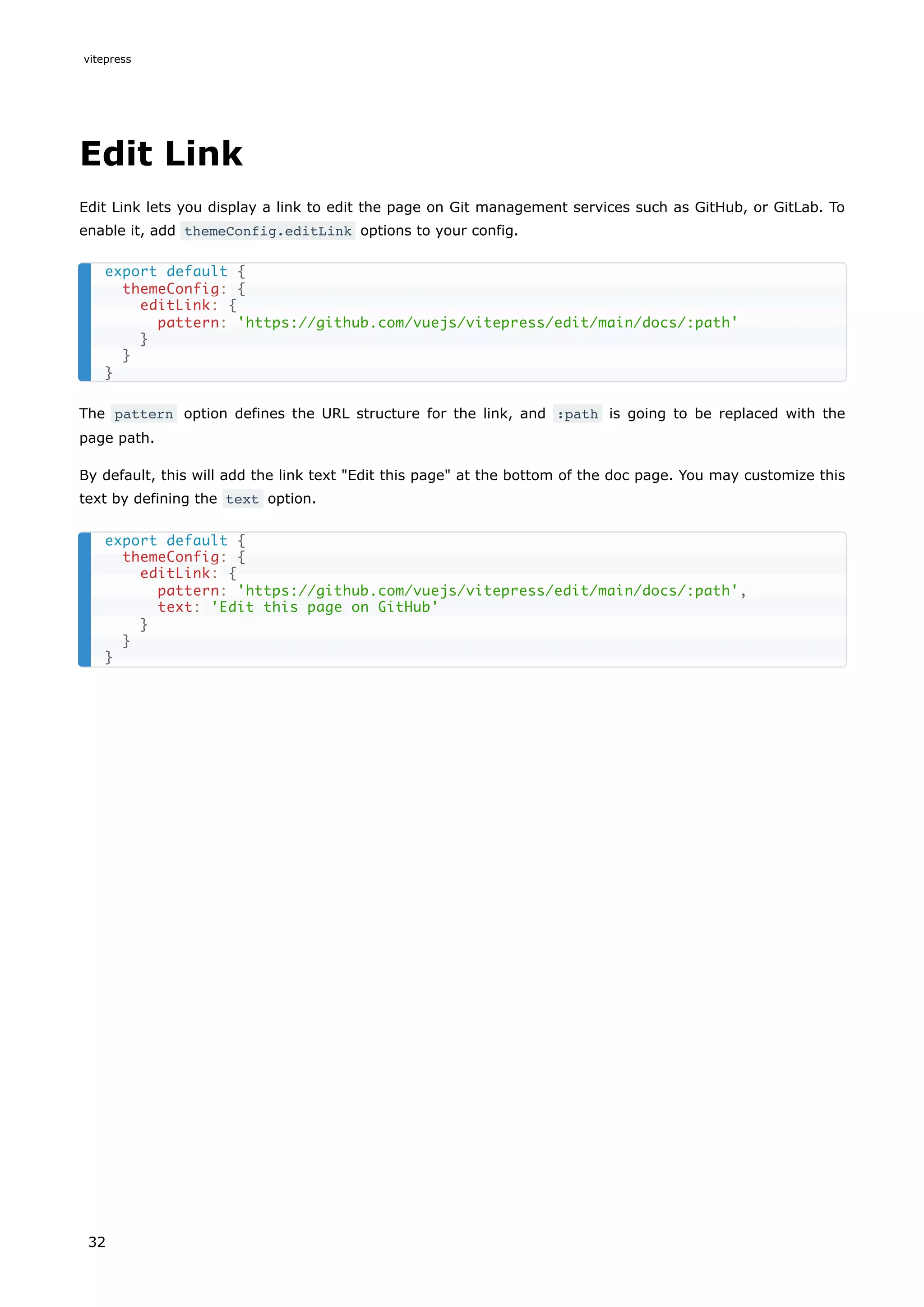 Edit Link
Edit Link lets you display a link to edit the page on Git management services such as GitHub, or GitLab. To
enable it, add themeConfig.editLink options to your config.
The pattern option defines the URL structure for the link, and :path is going to be replaced with the
page path.
By default, this will add the link text "Edit this page" at the bottom of the doc page. You may customize this
text by defining the text option.
export default {
themeConfig: {
editLink: {
pattern: 'https://github.com/vuejs/vitepress/edit/main/docs/:path'
}
}
}
export default {
themeConfig: {
editLink: {
pattern: 'https://github.com/vuejs/vitepress/edit/main/docs/:path',
text: 'Edit this page on GitHub'
}
}
}
vitepress
32
 