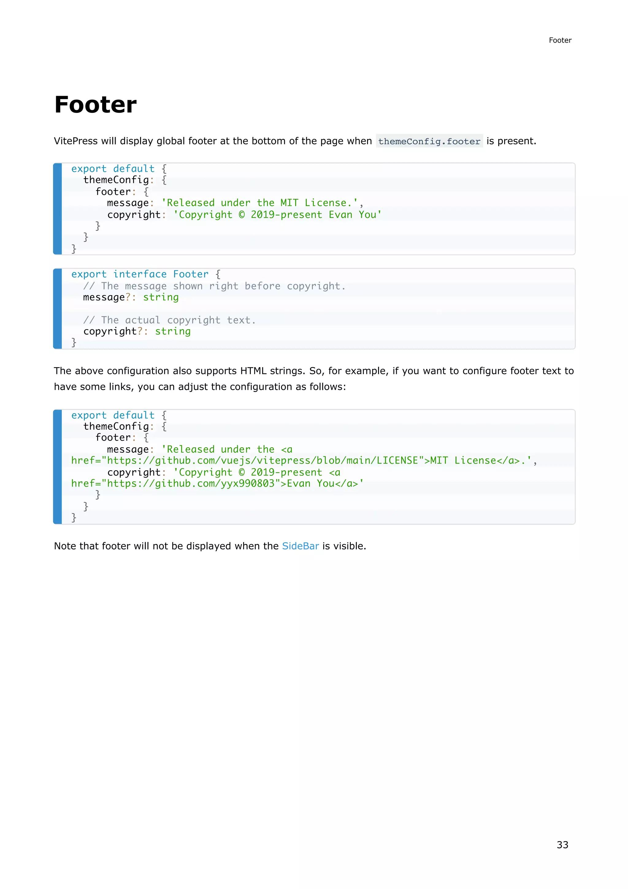 Footer
VitePress will display global footer at the bottom of the page when themeConfig.footer is present.
The above configuration also supports HTML strings. So, for example, if you want to configure footer text to
have some links, you can adjust the configuration as follows:
Note that footer will not be displayed when the SideBar is visible.
export default {
themeConfig: {
footer: {
message: 'Released under the MIT License.',
copyright: 'Copyright © 2019-present Evan You'
}
}
}
export interface Footer {
// The message shown right before copyright.
message?: string
// The actual copyright text.
copyright?: string
}
export default {
themeConfig: {
footer: {
message: 'Released under the <a
href="https://github.com/vuejs/vitepress/blob/main/LICENSE">MIT License</a>.',
copyright: 'Copyright © 2019-present <a
href="https://github.com/yyx990803">Evan You</a>'
}
}
}
Footer
33
 