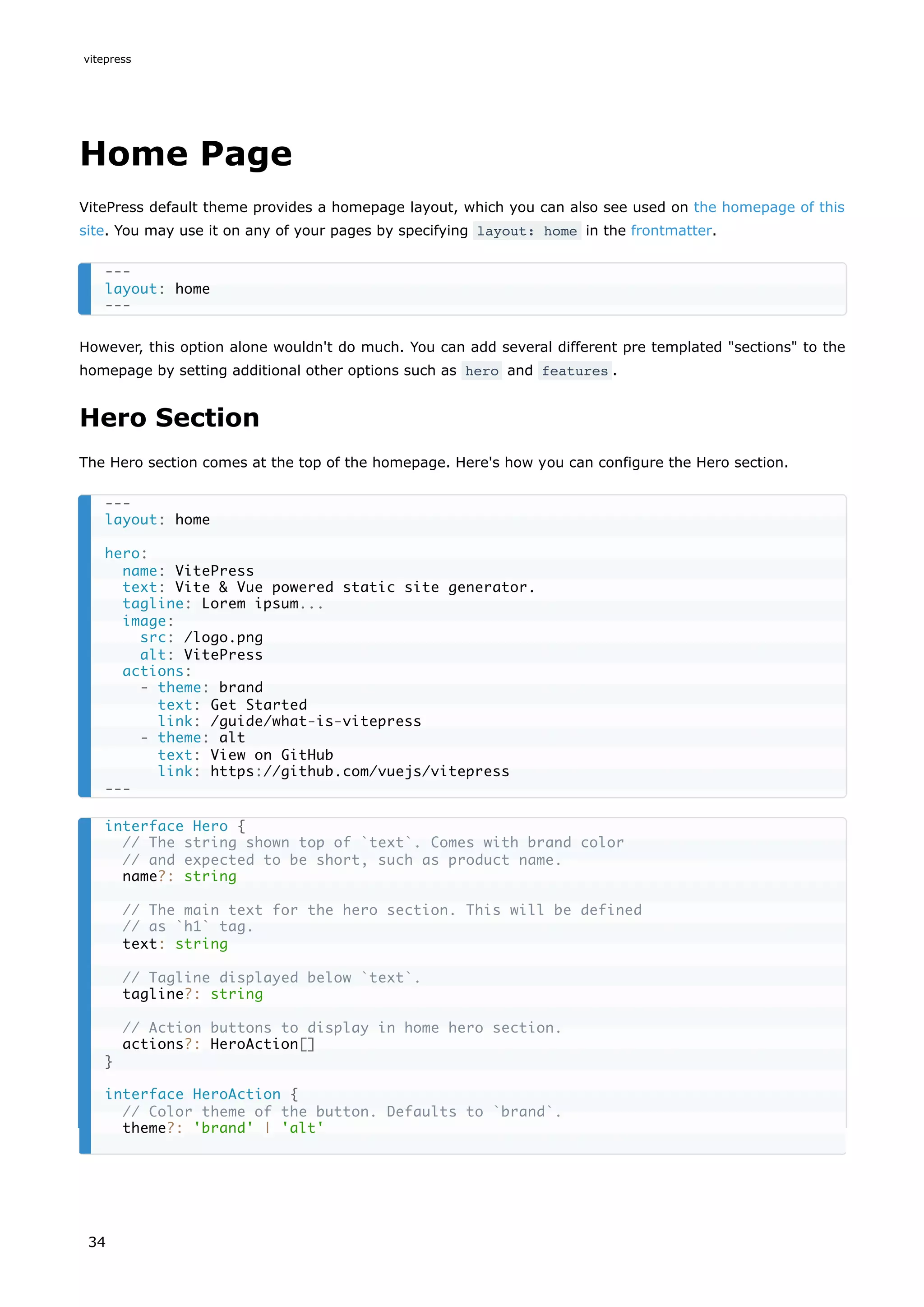 Home Page
VitePress default theme provides a homepage layout, which you can also see used on the homepage of this
site. You may use it on any of your pages by specifying layout: home in the frontmatter.
However, this option alone wouldn't do much. You can add several different pre templated "sections" to the
homepage by setting additional other options such as hero and features .
Hero Section
The Hero section comes at the top of the homepage. Here's how you can configure the Hero section.
---
layout: home
---
---
layout: home
hero:
name: VitePress
text: Vite & Vue powered static site generator.
tagline: Lorem ipsum...
image:
src: /logo.png
alt: VitePress
actions:
- theme: brand
text: Get Started
link: /guide/what-is-vitepress
- theme: alt
text: View on GitHub
link: https://github.com/vuejs/vitepress
---
interface Hero {
// The string shown top of `text`. Comes with brand color
// and expected to be short, such as product name.
name?: string
// The main text for the hero section. This will be defined
// as `h1` tag.
text: string
// Tagline displayed below `text`.
tagline?: string
// Action buttons to display in home hero section.
actions?: HeroAction[]
}
interface HeroAction {
// Color theme of the button. Defaults to `brand`.
theme?: 'brand' | 'alt'
vitepress
34
 