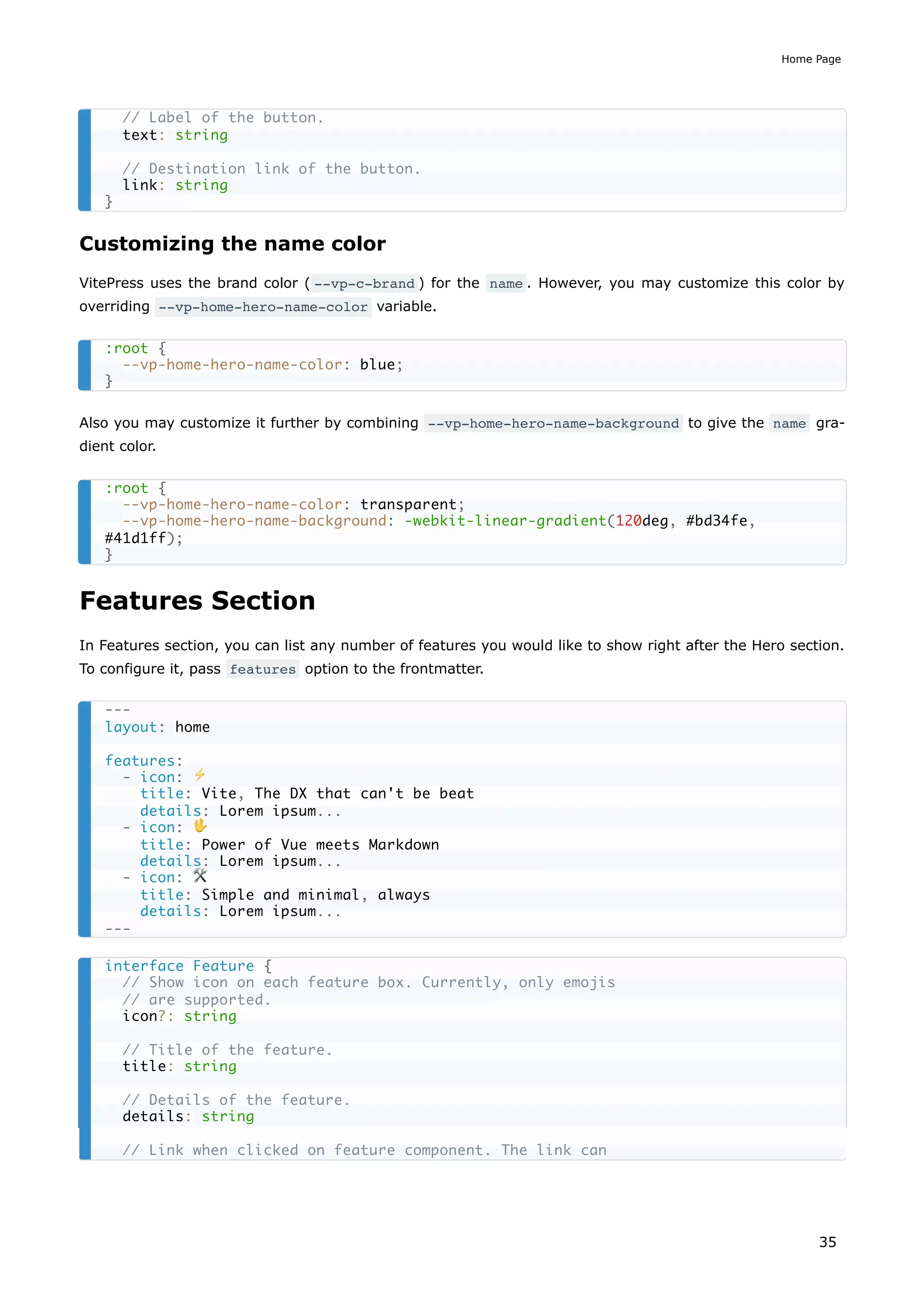 Customizing the name color
VitePress uses the brand color ( --vp-c-brand ) for the name . However, you may customize this color by
overriding --vp-home-hero-name-color variable.
Also you may customize it further by combining --vp-home-hero-name-background to give the name gra-
dient color.
Features Section
In Features section, you can list any number of features you would like to show right after the Hero section.
To configure it, pass features option to the frontmatter.
// Label of the button.
text: string
// Destination link of the button.
link: string
}
:root {
--vp-home-hero-name-color: blue;
}
:root {
--vp-home-hero-name-color: transparent;
--vp-home-hero-name-background: -webkit-linear-gradient(120deg, #bd34fe,
#41d1ff);
}
---
layout: home
features:
- icon: ⚡️
title: Vite, The DX that can't be beat
details: Lorem ipsum...
- icon: 🖖
title: Power of Vue meets Markdown
details: Lorem ipsum...
- icon: 🛠️
title: Simple and minimal, always
details: Lorem ipsum...
---
interface Feature {
// Show icon on each feature box. Currently, only emojis
// are supported.
icon?: string
// Title of the feature.
title: string
// Details of the feature.
details: string
// Link when clicked on feature component. The link can
Home Page
35
 