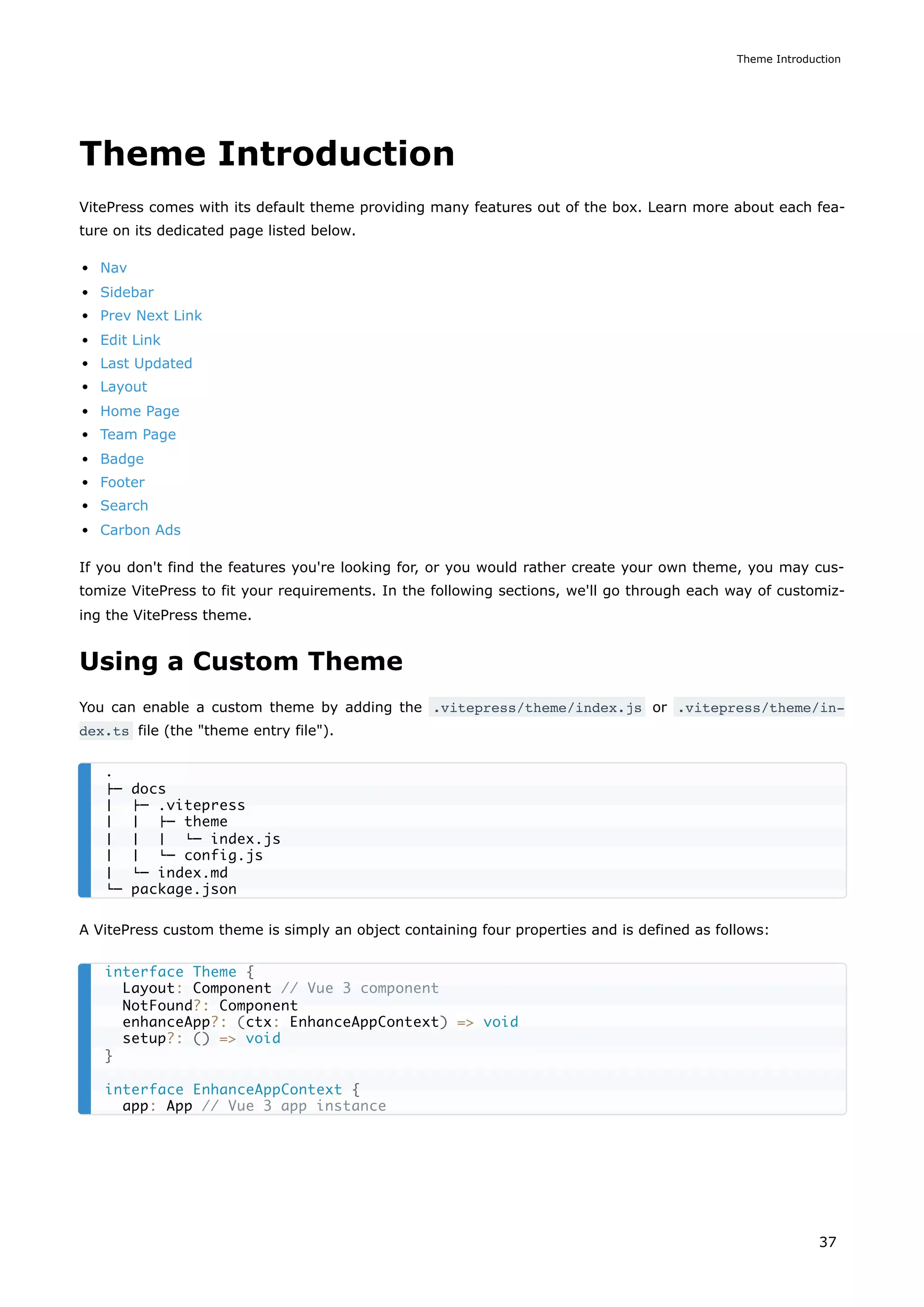 Theme Introduction
VitePress comes with its default theme providing many features out of the box. Learn more about each fea-
ture on its dedicated page listed below.
Nav
Sidebar
Prev Next Link
Edit Link
Last Updated
Layout
Home Page
Team Page
Badge
Footer
Search
Carbon Ads
If you don't find the features you're looking for, or you would rather create your own theme, you may cus-
tomize VitePress to fit your requirements. In the following sections, we'll go through each way of customiz-
ing the VitePress theme.
Using a Custom Theme
You can enable a custom theme by adding the .vitepress/theme/index.js or .vitepress/theme/in‐
dex.ts file (the "theme entry file").
A VitePress custom theme is simply an object containing four properties and is defined as follows:
.
├─ docs
│ ├─ .vitepress
│ │ ├─ theme
│ │ │ └─ index.js
│ │ └─ config.js
│ └─ index.md
└─ package.json
interface Theme {
Layout: Component // Vue 3 component
NotFound?: Component
enhanceApp?: (ctx: EnhanceAppContext) => void
setup?: () => void
}
interface EnhanceAppContext {
app: App // Vue 3 app instance
Theme Introduction
37
 