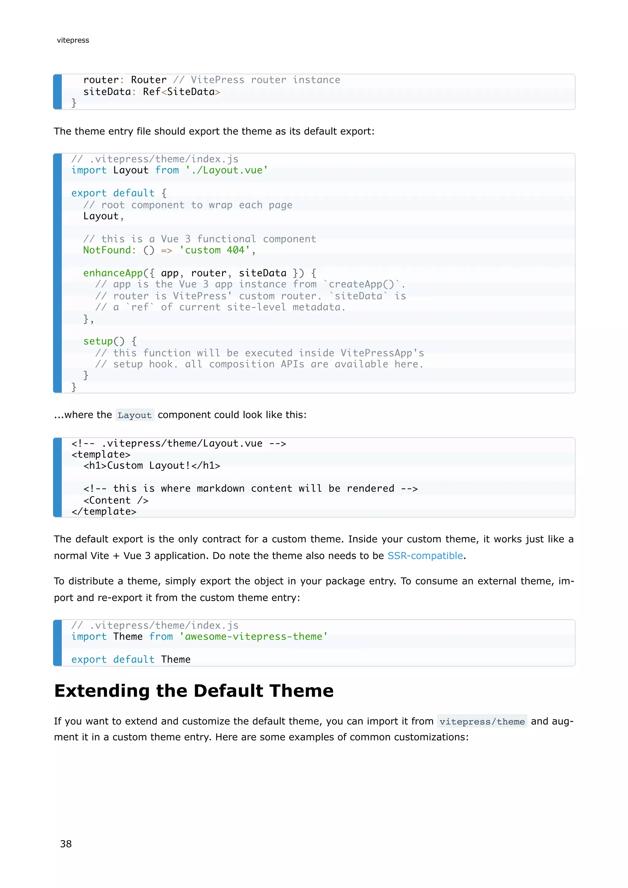 The theme entry file should export the theme as its default export:
...where the Layout component could look like this:
The default export is the only contract for a custom theme. Inside your custom theme, it works just like a
normal Vite + Vue 3 application. Do note the theme also needs to be SSR-compatible.
To distribute a theme, simply export the object in your package entry. To consume an external theme, im-
port and re-export it from the custom theme entry:
Extending the Default Theme
If you want to extend and customize the default theme, you can import it from vitepress/theme and aug-
ment it in a custom theme entry. Here are some examples of common customizations:
router: Router // VitePress router instance
siteData: Ref<SiteData>
}
// .vitepress/theme/index.js
import Layout from './Layout.vue'
export default {
// root component to wrap each page
Layout,
// this is a Vue 3 functional component
NotFound: () => 'custom 404',
enhanceApp({ app, router, siteData }) {
// app is the Vue 3 app instance from `createApp()`.
// router is VitePress' custom router. `siteData` is
// a `ref` of current site-level metadata.
},
setup() {
// this function will be executed inside VitePressApp's
// setup hook. all composition APIs are available here.
}
}
<!-- .vitepress/theme/Layout.vue -->
<template>
<h1>Custom Layout!</h1>
<!-- this is where markdown content will be rendered -->
<Content />
</template>
// .vitepress/theme/index.js
import Theme from 'awesome-vitepress-theme'
export default Theme
vitepress
38
 