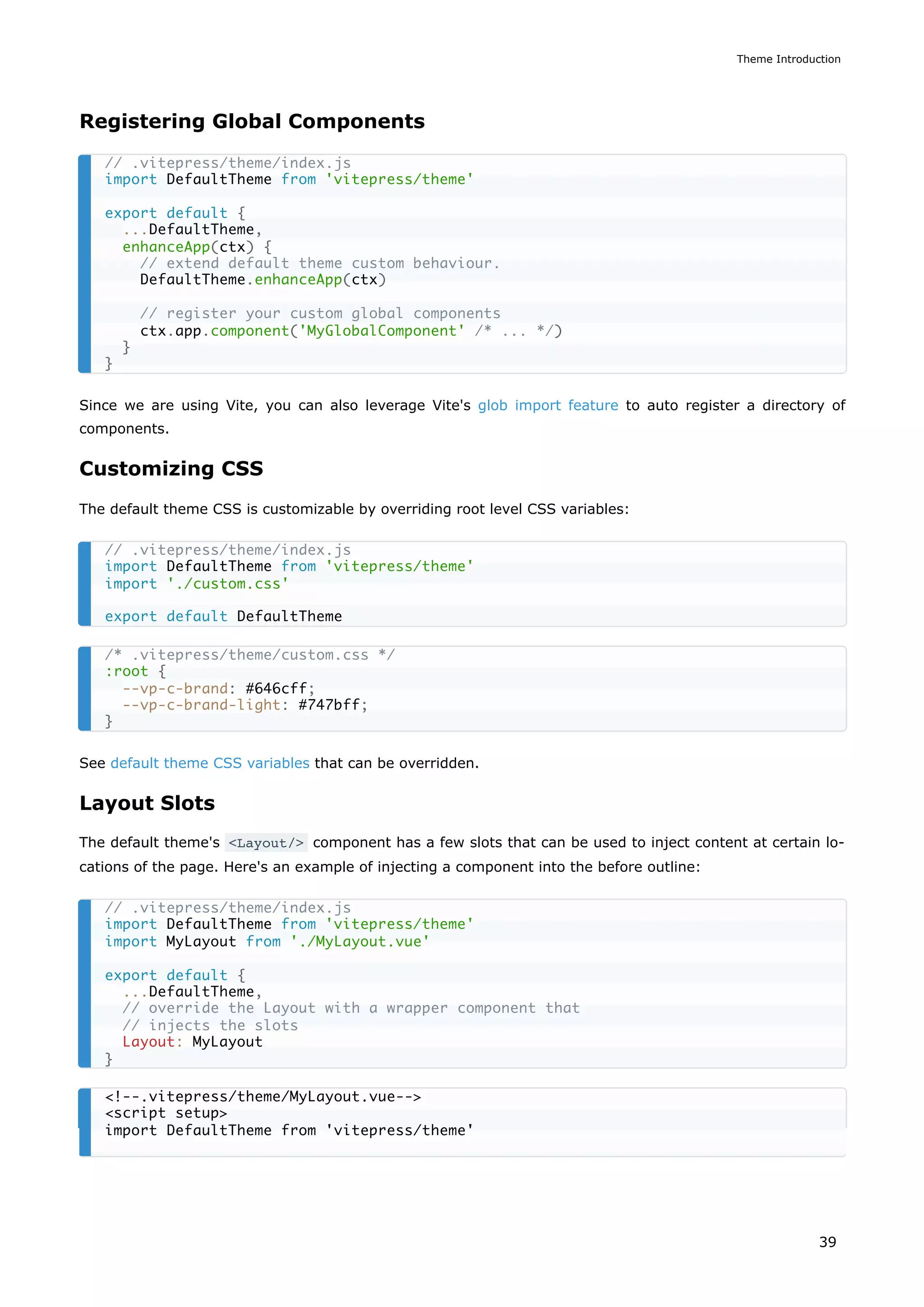 Registering Global Components
Since we are using Vite, you can also leverage Vite's glob import feature to auto register a directory of
components.
Customizing CSS
The default theme CSS is customizable by overriding root level CSS variables:
See default theme CSS variables that can be overridden.
Layout Slots
The default theme's <Layout/> component has a few slots that can be used to inject content at certain lo-
cations of the page. Here's an example of injecting a component into the before outline:
// .vitepress/theme/index.js
import DefaultTheme from 'vitepress/theme'
export default {
...DefaultTheme,
enhanceApp(ctx) {
// extend default theme custom behaviour.
DefaultTheme.enhanceApp(ctx)
// register your custom global components
ctx.app.component('MyGlobalComponent' /* ... */)
}
}
// .vitepress/theme/index.js
import DefaultTheme from 'vitepress/theme'
import './custom.css'
export default DefaultTheme
/* .vitepress/theme/custom.css */
:root {
--vp-c-brand: #646cff;
--vp-c-brand-light: #747bff;
}
// .vitepress/theme/index.js
import DefaultTheme from 'vitepress/theme'
import MyLayout from './MyLayout.vue'
export default {
...DefaultTheme,
// override the Layout with a wrapper component that
// injects the slots
Layout: MyLayout
}
<!--.vitepress/theme/MyLayout.vue-->
<script setup>
import DefaultTheme from 'vitepress/theme'
Theme Introduction
39
 