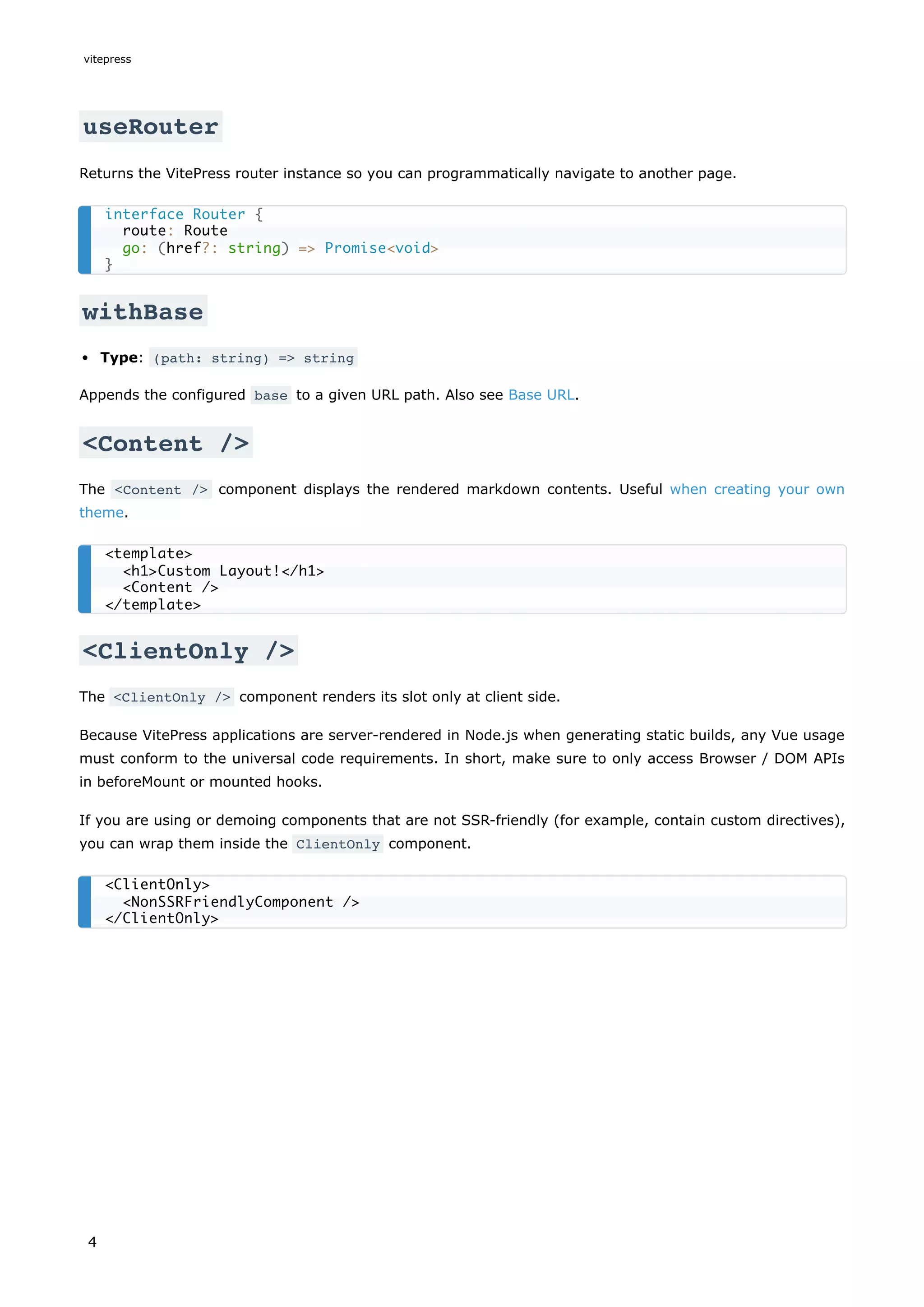 useRouter
Returns the VitePress router instance so you can programmatically navigate to another page.
withBase
Type: (path: string) => string
Appends the configured base to a given URL path. Also see Base URL.
<Content />
The <Content /> component displays the rendered markdown contents. Useful when creating your own
theme.
<ClientOnly />
The <ClientOnly /> component renders its slot only at client side.
Because VitePress applications are server-rendered in Node.js when generating static builds, any Vue usage
must conform to the universal code requirements. In short, make sure to only access Browser / DOM APIs
in beforeMount or mounted hooks.
If you are using or demoing components that are not SSR-friendly (for example, contain custom directives),
you can wrap them inside the ClientOnly component.
interface Router {
route: Route
go: (href?: string) => Promise<void>
}
<template>
<h1>Custom Layout!</h1>
<Content />
</template>
<ClientOnly>
<NonSSRFriendlyComponent />
</ClientOnly>
vitepress
4
 
