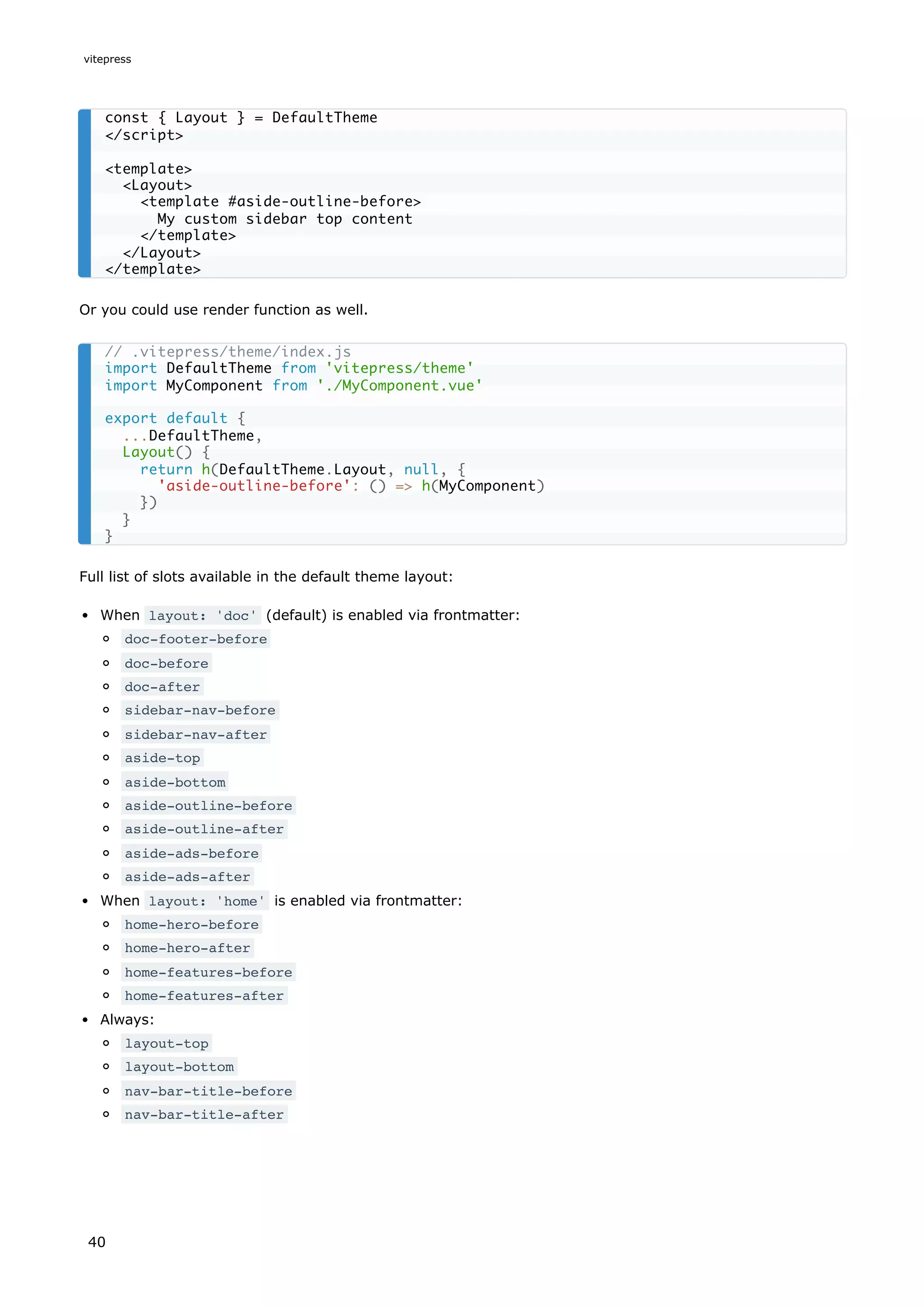 Or you could use render function as well.
Full list of slots available in the default theme layout:
When layout: 'doc' (default) is enabled via frontmatter:
doc-footer-before
doc-before
doc-after
sidebar-nav-before
sidebar-nav-after
aside-top
aside-bottom
aside-outline-before
aside-outline-after
aside-ads-before
aside-ads-after
When layout: 'home' is enabled via frontmatter:
home-hero-before
home-hero-after
home-features-before
home-features-after
Always:
layout-top
layout-bottom
nav-bar-title-before
nav-bar-title-after
const { Layout } = DefaultTheme
</script>
<template>
<Layout>
<template #aside-outline-before>
My custom sidebar top content
</template>
</Layout>
</template>
// .vitepress/theme/index.js
import DefaultTheme from 'vitepress/theme'
import MyComponent from './MyComponent.vue'
export default {
...DefaultTheme,
Layout() {
return h(DefaultTheme.Layout, null, {
'aside-outline-before': () => h(MyComponent)
})
}
}
vitepress
40
 