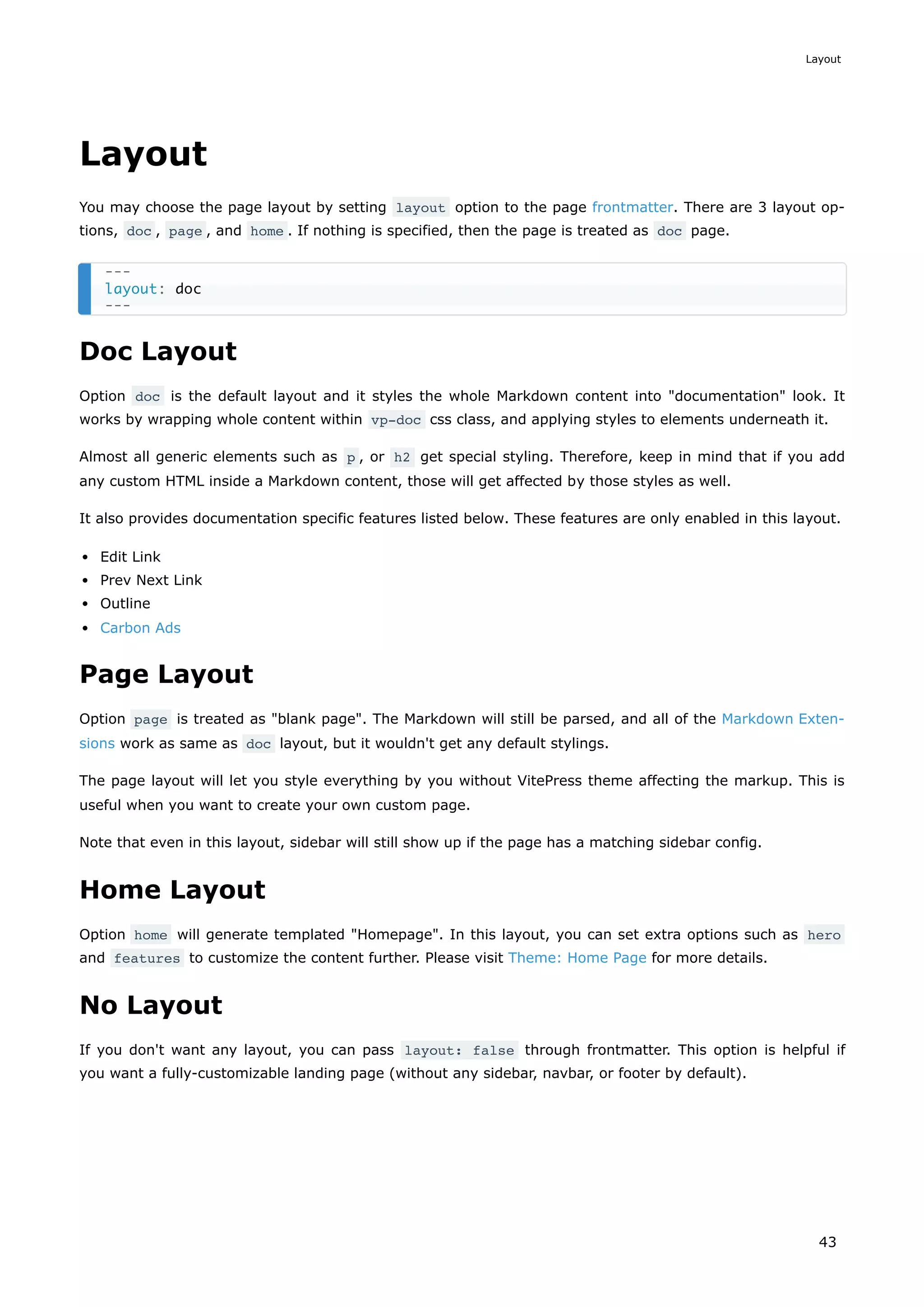 Layout
You may choose the page layout by setting layout option to the page frontmatter. There are 3 layout op-
tions, doc , page , and home . If nothing is specified, then the page is treated as doc page.
Doc Layout
Option doc is the default layout and it styles the whole Markdown content into "documentation" look. It
works by wrapping whole content within vp-doc css class, and applying styles to elements underneath it.
Almost all generic elements such as p , or h2 get special styling. Therefore, keep in mind that if you add
any custom HTML inside a Markdown content, those will get affected by those styles as well.
It also provides documentation specific features listed below. These features are only enabled in this layout.
Edit Link
Prev Next Link
Outline
Carbon Ads
Page Layout
Option page is treated as "blank page". The Markdown will still be parsed, and all of the Markdown Exten-
sions work as same as doc layout, but it wouldn't get any default stylings.
The page layout will let you style everything by you without VitePress theme affecting the markup. This is
useful when you want to create your own custom page.
Note that even in this layout, sidebar will still show up if the page has a matching sidebar config.
Home Layout
Option home will generate templated "Homepage". In this layout, you can set extra options such as hero
and features to customize the content further. Please visit Theme: Home Page for more details.
No Layout
If you don't want any layout, you can pass layout: false through frontmatter. This option is helpful if
you want a fully-customizable landing page (without any sidebar, navbar, or footer by default).
---
layout: doc
---
Layout
43
 