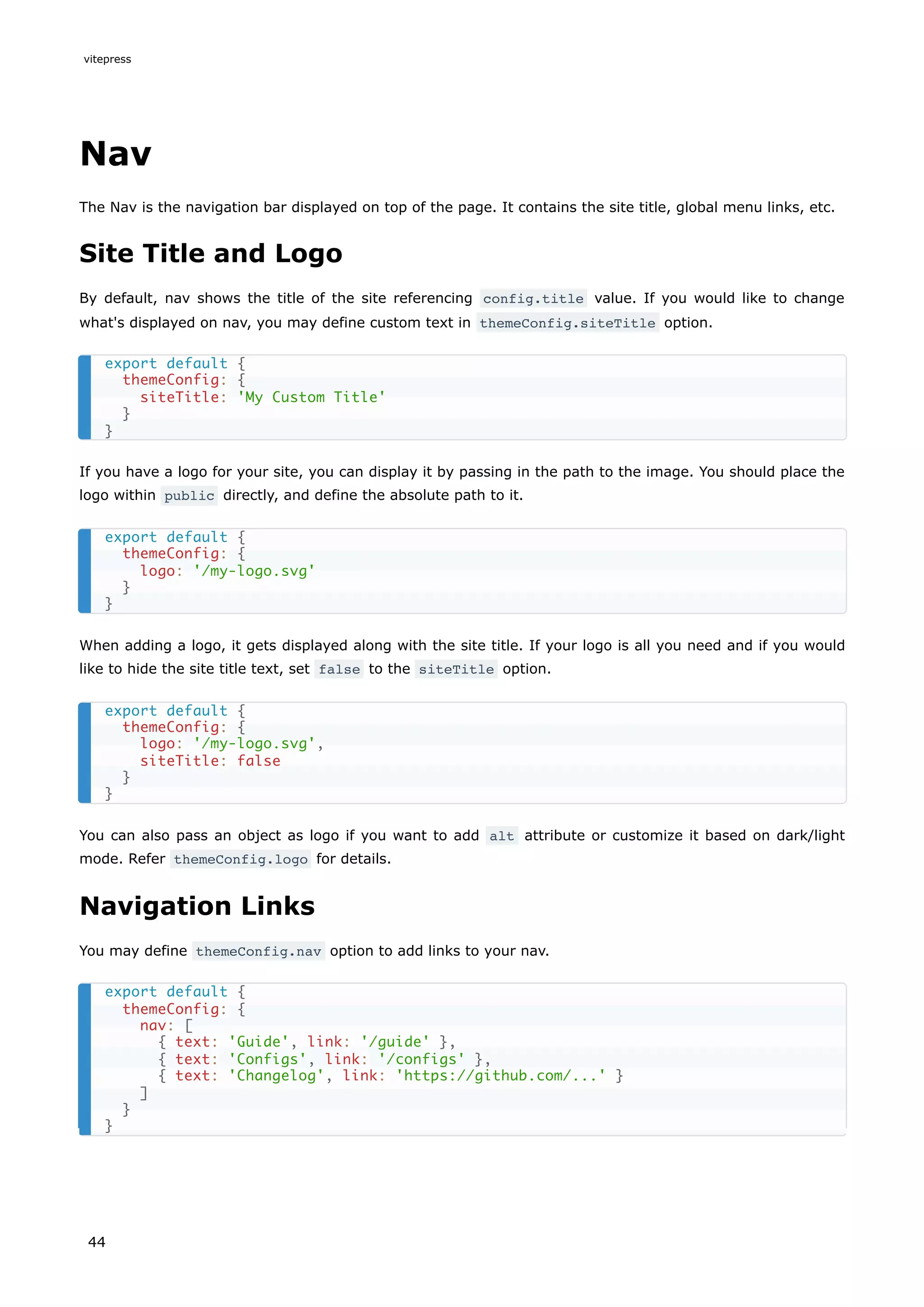 Nav
The Nav is the navigation bar displayed on top of the page. It contains the site title, global menu links, etc.
Site Title and Logo
By default, nav shows the title of the site referencing config.title value. If you would like to change
what's displayed on nav, you may define custom text in themeConfig.siteTitle option.
If you have a logo for your site, you can display it by passing in the path to the image. You should place the
logo within public directly, and define the absolute path to it.
When adding a logo, it gets displayed along with the site title. If your logo is all you need and if you would
like to hide the site title text, set false to the siteTitle option.
You can also pass an object as logo if you want to add alt attribute or customize it based on dark/light
mode. Refer themeConfig.logo for details.
Navigation Links
You may define themeConfig.nav option to add links to your nav.
export default {
themeConfig: {
siteTitle: 'My Custom Title'
}
}
export default {
themeConfig: {
logo: '/my-logo.svg'
}
}
export default {
themeConfig: {
logo: '/my-logo.svg',
siteTitle: false
}
}
export default {
themeConfig: {
nav: [
{ text: 'Guide', link: '/guide' },
{ text: 'Configs', link: '/configs' },
{ text: 'Changelog', link: 'https://github.com/...' }
]
}
}
vitepress
44
 