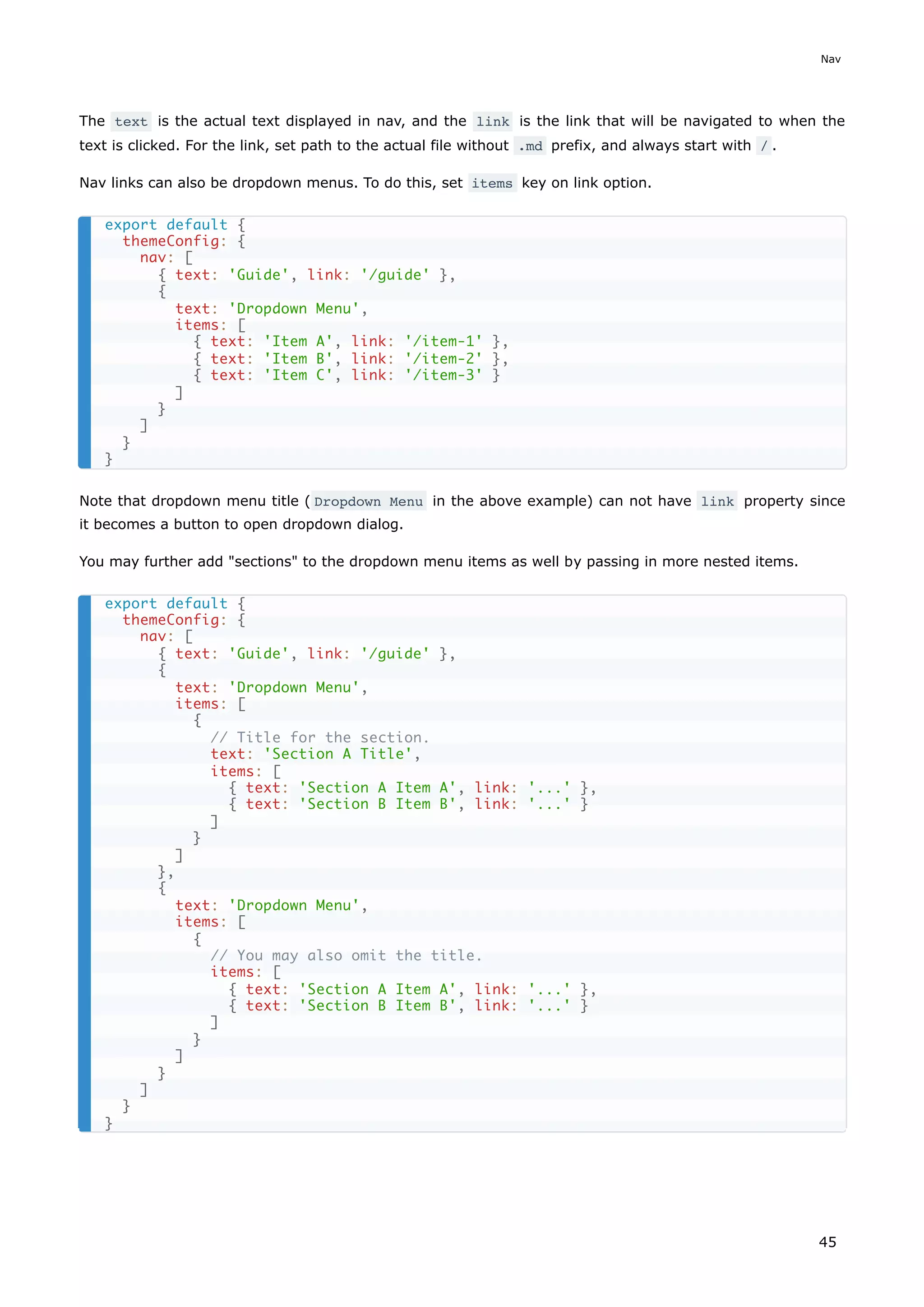 The text is the actual text displayed in nav, and the link is the link that will be navigated to when the
text is clicked. For the link, set path to the actual file without .md prefix, and always start with / .
Nav links can also be dropdown menus. To do this, set items key on link option.
Note that dropdown menu title ( Dropdown Menu in the above example) can not have link property since
it becomes a button to open dropdown dialog.
You may further add "sections" to the dropdown menu items as well by passing in more nested items.
export default {
themeConfig: {
nav: [
{ text: 'Guide', link: '/guide' },
{
text: 'Dropdown Menu',
items: [
{ text: 'Item A', link: '/item-1' },
{ text: 'Item B', link: '/item-2' },
{ text: 'Item C', link: '/item-3' }
]
}
]
}
}
export default {
themeConfig: {
nav: [
{ text: 'Guide', link: '/guide' },
{
text: 'Dropdown Menu',
items: [
{
// Title for the section.
text: 'Section A Title',
items: [
{ text: 'Section A Item A', link: '...' },
{ text: 'Section B Item B', link: '...' }
]
}
]
},
{
text: 'Dropdown Menu',
items: [
{
// You may also omit the title.
items: [
{ text: 'Section A Item A', link: '...' },
{ text: 'Section B Item B', link: '...' }
]
}
]
}
]
}
}
Nav
45
 