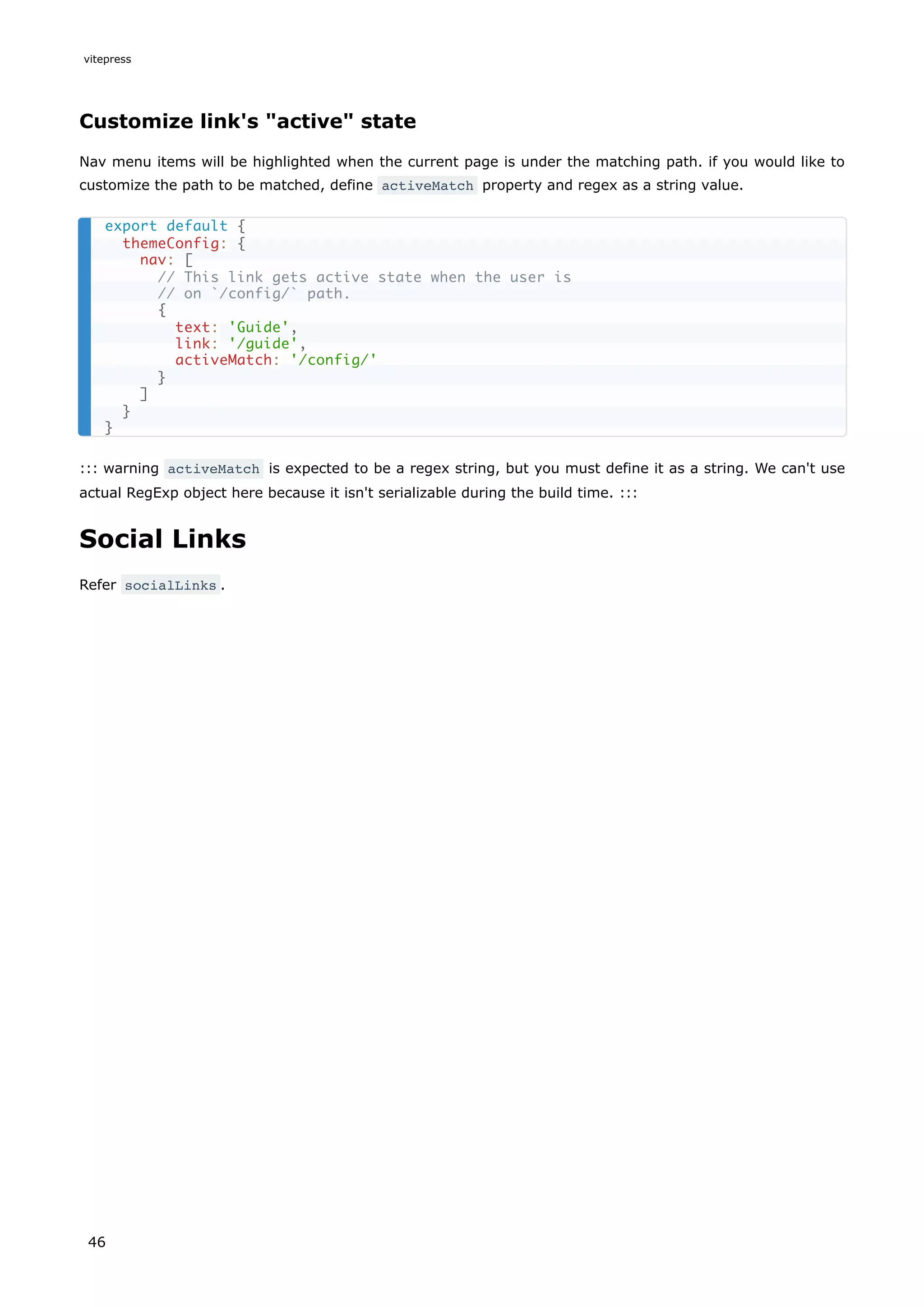 Customize link's "active" state
Nav menu items will be highlighted when the current page is under the matching path. if you would like to
customize the path to be matched, define activeMatch property and regex as a string value.
::: warning activeMatch is expected to be a regex string, but you must define it as a string. We can't use
actual RegExp object here because it isn't serializable during the build time. :::
Social Links
Refer socialLinks .
export default {
themeConfig: {
nav: [
// This link gets active state when the user is
// on `/config/` path.
{
text: 'Guide',
link: '/guide',
activeMatch: '/config/'
}
]
}
}
vitepress
46
 