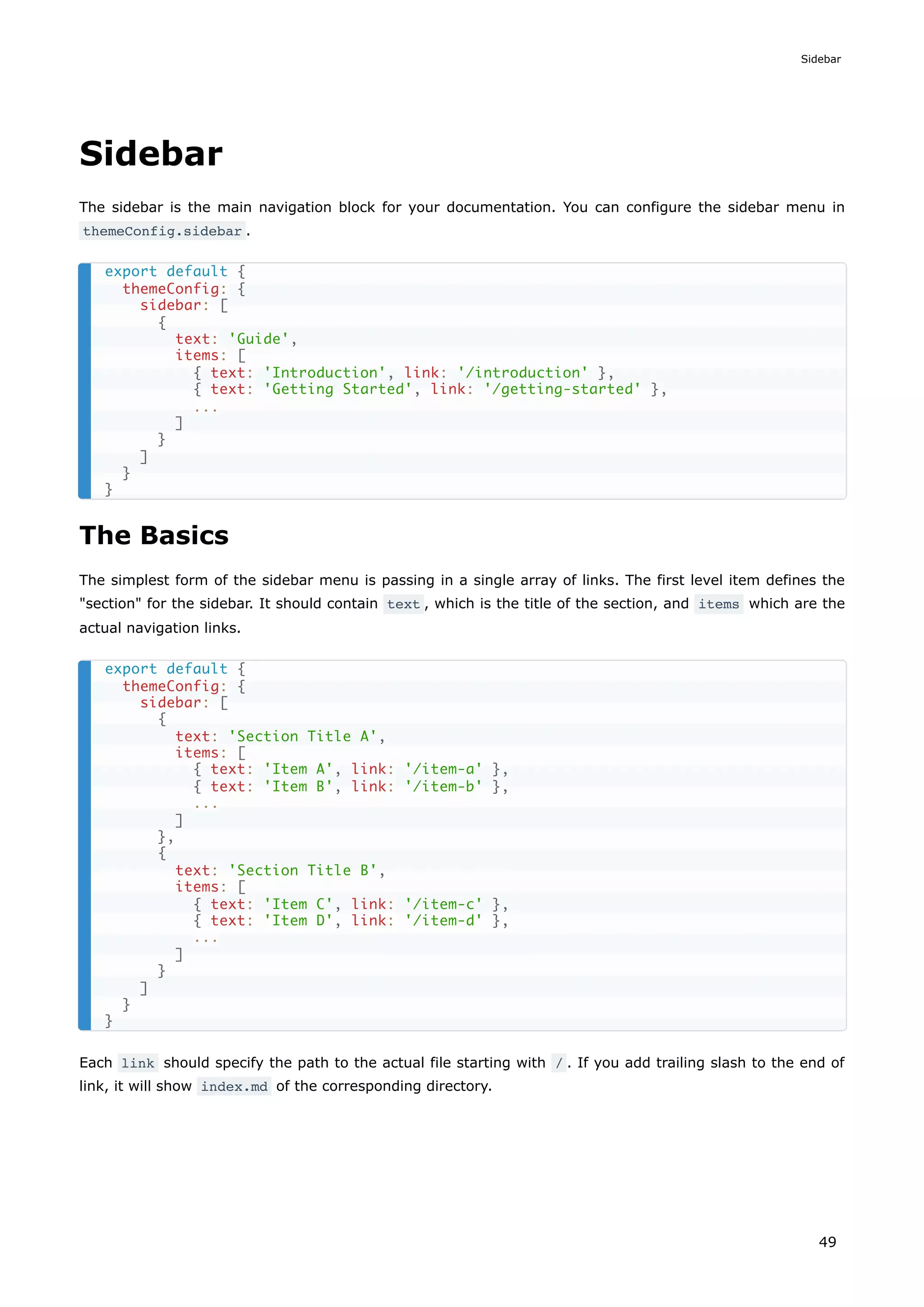 Sidebar
The sidebar is the main navigation block for your documentation. You can configure the sidebar menu in
themeConfig.sidebar .
The Basics
The simplest form of the sidebar menu is passing in a single array of links. The first level item defines the
"section" for the sidebar. It should contain text , which is the title of the section, and items which are the
actual navigation links.
Each link should specify the path to the actual file starting with / . If you add trailing slash to the end of
link, it will show index.md of the corresponding directory.
export default {
themeConfig: {
sidebar: [
{
text: 'Guide',
items: [
{ text: 'Introduction', link: '/introduction' },
{ text: 'Getting Started', link: '/getting-started' },
...
]
}
]
}
}
export default {
themeConfig: {
sidebar: [
{
text: 'Section Title A',
items: [
{ text: 'Item A', link: '/item-a' },
{ text: 'Item B', link: '/item-b' },
...
]
},
{
text: 'Section Title B',
items: [
{ text: 'Item C', link: '/item-c' },
{ text: 'Item D', link: '/item-d' },
...
]
}
]
}
}
Sidebar
49
 