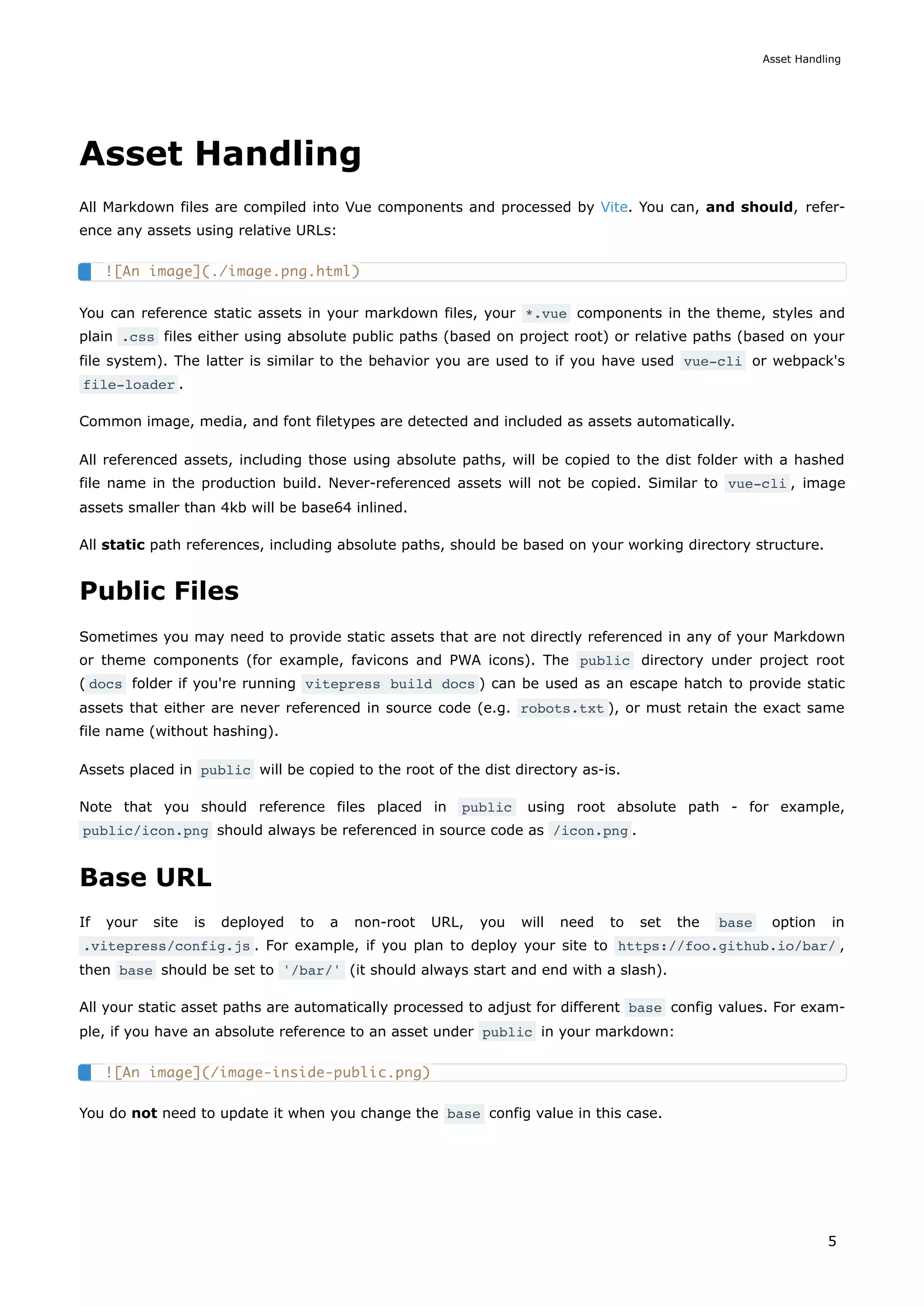 Asset Handling
All Markdown files are compiled into Vue components and processed by Vite. You can, and should, refer-
ence any assets using relative URLs:
You can reference static assets in your markdown files, your *.vue components in the theme, styles and
plain .css files either using absolute public paths (based on project root) or relative paths (based on your
file system). The latter is similar to the behavior you are used to if you have used vue-cli or webpack's
file-loader .
Common image, media, and font filetypes are detected and included as assets automatically.
All referenced assets, including those using absolute paths, will be copied to the dist folder with a hashed
file name in the production build. Never-referenced assets will not be copied. Similar to vue-cli , image
assets smaller than 4kb will be base64 inlined.
All static path references, including absolute paths, should be based on your working directory structure.
Public Files
Sometimes you may need to provide static assets that are not directly referenced in any of your Markdown
or theme components (for example, favicons and PWA icons). The public directory under project root
( docs folder if you're running vitepress build docs ) can be used as an escape hatch to provide static
assets that either are never referenced in source code (e.g. robots.txt ), or must retain the exact same
file name (without hashing).
Assets placed in public will be copied to the root of the dist directory as-is.
Note that you should reference files placed in public using root absolute path - for example,
public/icon.png should always be referenced in source code as /icon.png .
Base URL
If your site is deployed to a non-root URL, you will need to set the base option in
.vitepress/config.js . For example, if you plan to deploy your site to https://foo.github.io/bar/ ,
then base should be set to '/bar/' (it should always start and end with a slash).
All your static asset paths are automatically processed to adjust for different base config values. For exam-
ple, if you have an absolute reference to an asset under public in your markdown:
You do not need to update it when you change the base config value in this case.
![An image](./image.png.html)
![An image](/image-inside-public.png)
Asset Handling
5
 