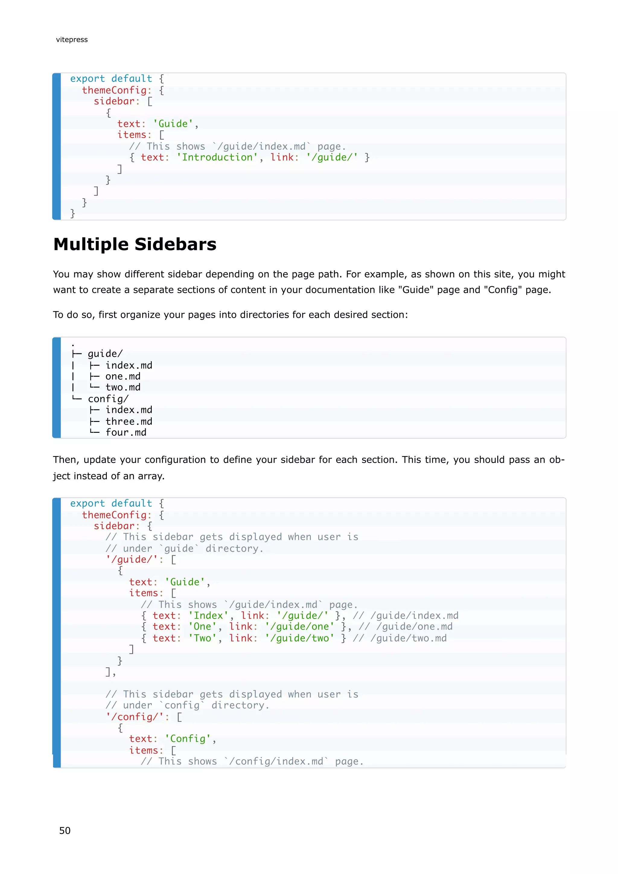 Multiple Sidebars
You may show different sidebar depending on the page path. For example, as shown on this site, you might
want to create a separate sections of content in your documentation like "Guide" page and "Config" page.
To do so, first organize your pages into directories for each desired section:
Then, update your configuration to define your sidebar for each section. This time, you should pass an ob-
ject instead of an array.
export default {
themeConfig: {
sidebar: [
{
text: 'Guide',
items: [
// This shows `/guide/index.md` page.
{ text: 'Introduction', link: '/guide/' }
]
}
]
}
}
.
├─ guide/
│ ├─ index.md
│ ├─ one.md
│ └─ two.md
└─ config/
├─ index.md
├─ three.md
└─ four.md
export default {
themeConfig: {
sidebar: {
// This sidebar gets displayed when user is
// under `guide` directory.
'/guide/': [
{
text: 'Guide',
items: [
// This shows `/guide/index.md` page.
{ text: 'Index', link: '/guide/' }, // /guide/index.md
{ text: 'One', link: '/guide/one' }, // /guide/one.md
{ text: 'Two', link: '/guide/two' } // /guide/two.md
]
}
],
// This sidebar gets displayed when user is
// under `config` directory.
'/config/': [
{
text: 'Config',
items: [
// This shows `/config/index.md` page.
vitepress
50
 