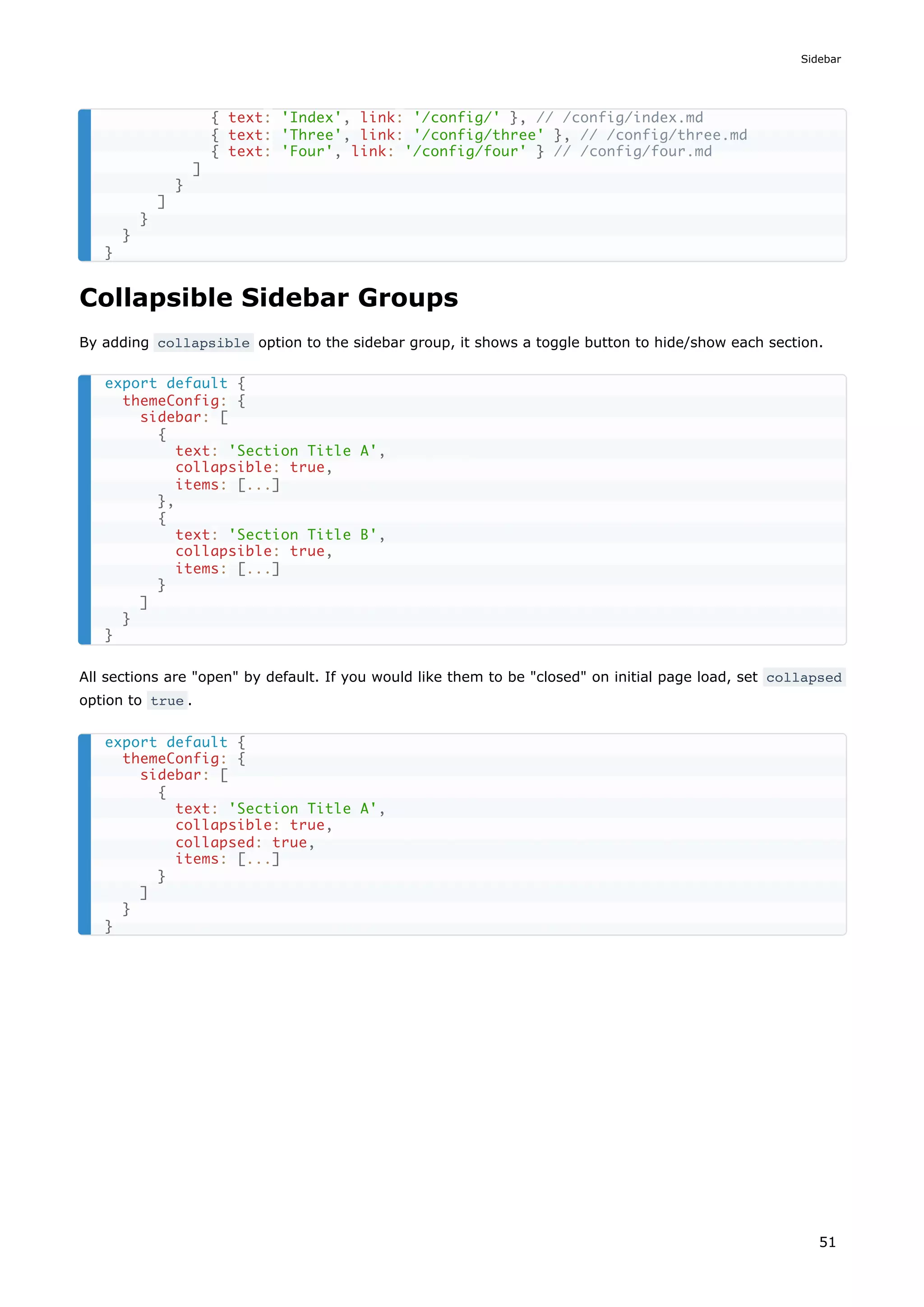 Collapsible Sidebar Groups
By adding collapsible option to the sidebar group, it shows a toggle button to hide/show each section.
All sections are "open" by default. If you would like them to be "closed" on initial page load, set collapsed
option to true .
{ text: 'Index', link: '/config/' }, // /config/index.md
{ text: 'Three', link: '/config/three' }, // /config/three.md
{ text: 'Four', link: '/config/four' } // /config/four.md
]
}
]
}
}
}
export default {
themeConfig: {
sidebar: [
{
text: 'Section Title A',
collapsible: true,
items: [...]
},
{
text: 'Section Title B',
collapsible: true,
items: [...]
}
]
}
}
export default {
themeConfig: {
sidebar: [
{
text: 'Section Title A',
collapsible: true,
collapsed: true,
items: [...]
}
]
}
}
Sidebar
51
 