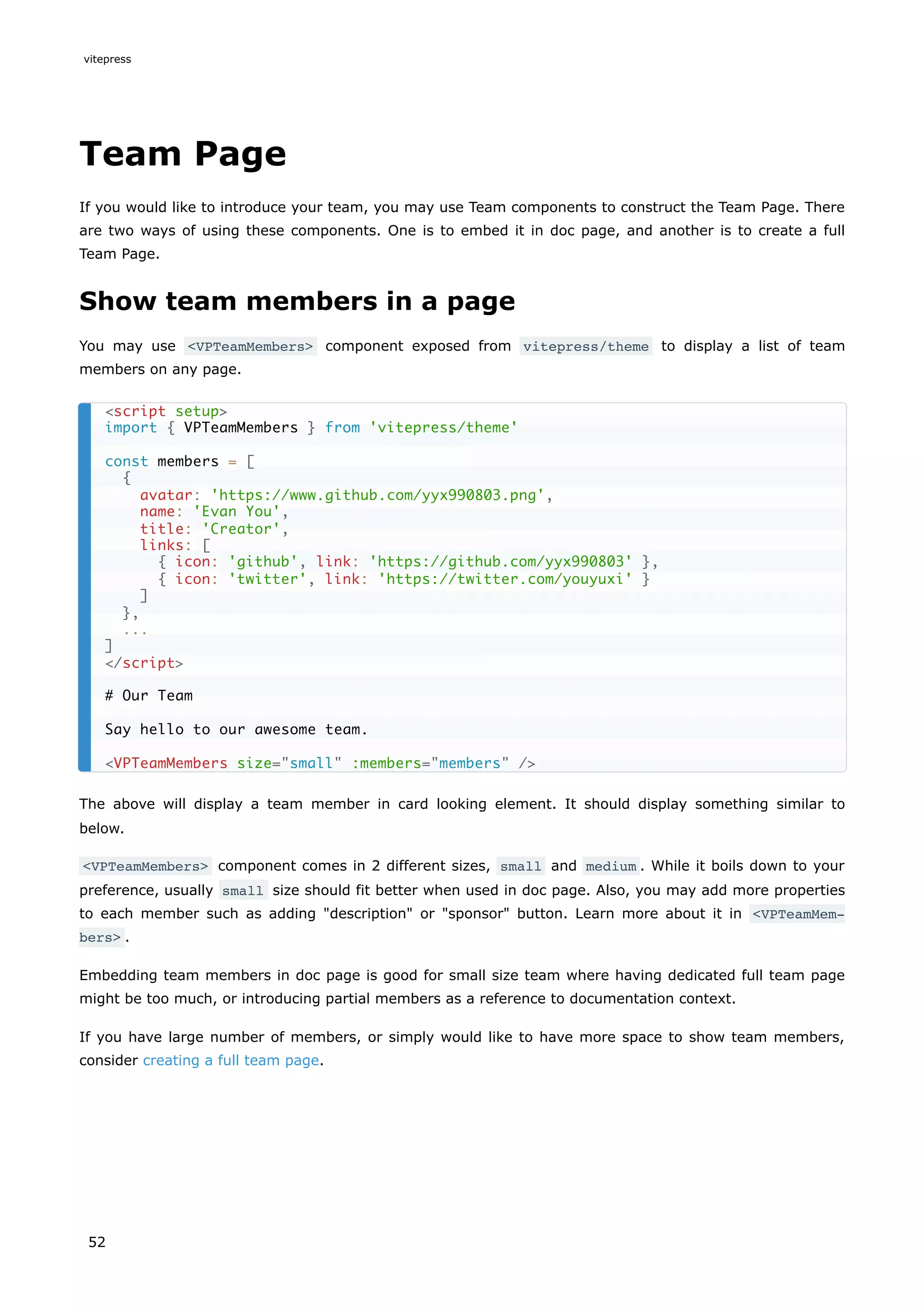 Team Page
If you would like to introduce your team, you may use Team components to construct the Team Page. There
are two ways of using these components. One is to embed it in doc page, and another is to create a full
Team Page.
Show team members in a page
You may use <VPTeamMembers> component exposed from vitepress/theme to display a list of team
members on any page.
The above will display a team member in card looking element. It should display something similar to
below.
<VPTeamMembers> component comes in 2 different sizes, small and medium . While it boils down to your
preference, usually small size should fit better when used in doc page. Also, you may add more properties
to each member such as adding "description" or "sponsor" button. Learn more about it in <VPTeamMem‐
bers> .
Embedding team members in doc page is good for small size team where having dedicated full team page
might be too much, or introducing partial members as a reference to documentation context.
If you have large number of members, or simply would like to have more space to show team members,
consider creating a full team page.
<script setup>
import { VPTeamMembers } from 'vitepress/theme'
const members = [
{
avatar: 'https://www.github.com/yyx990803.png',
name: 'Evan You',
title: 'Creator',
links: [
{ icon: 'github', link: 'https://github.com/yyx990803' },
{ icon: 'twitter', link: 'https://twitter.com/youyuxi' }
]
},
...
]
</script>
# Our Team
Say hello to our awesome team.
<VPTeamMembers size="small" :members="members" />
vitepress
52
 