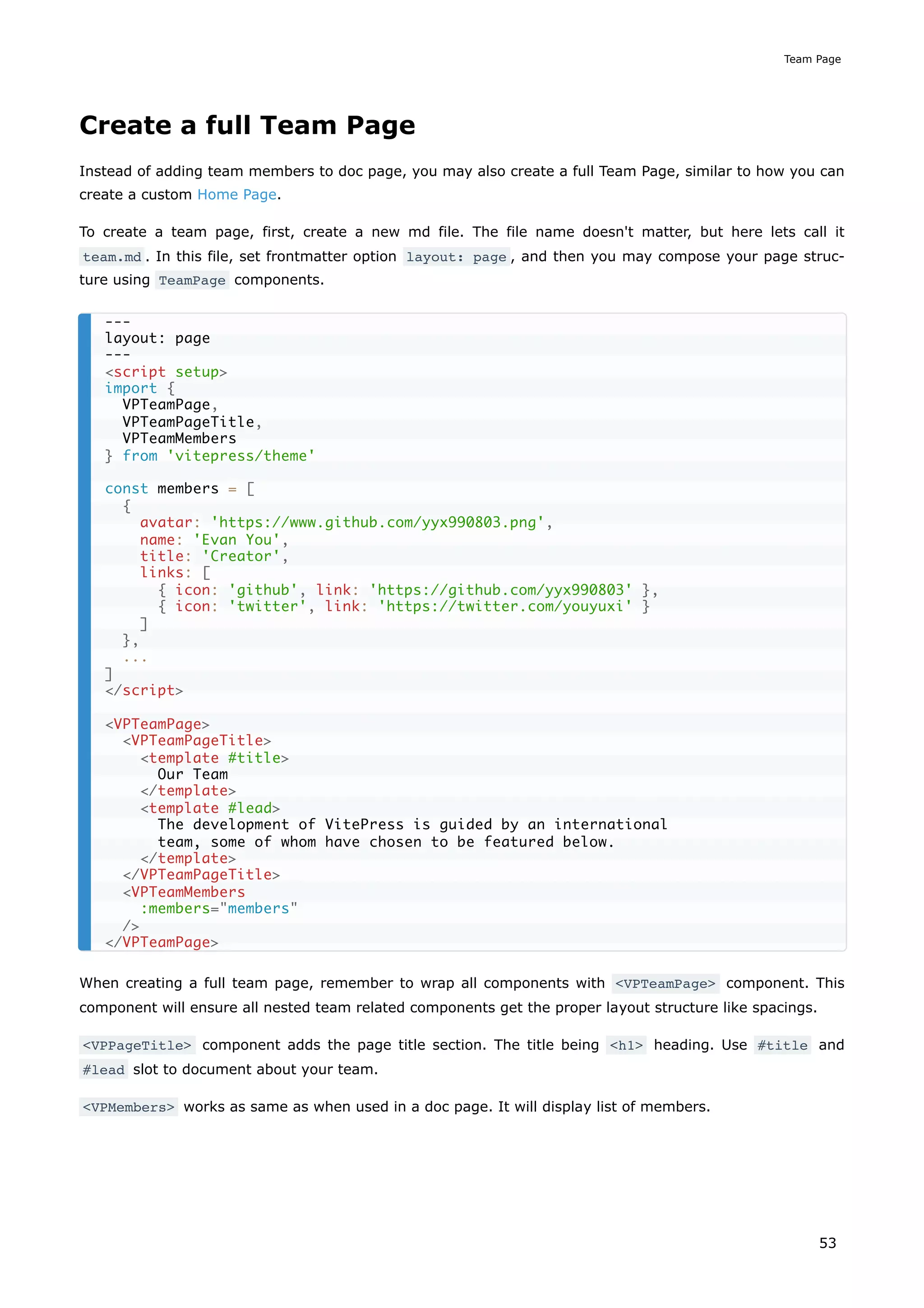 Create a full Team Page
Instead of adding team members to doc page, you may also create a full Team Page, similar to how you can
create a custom Home Page.
To create a team page, first, create a new md file. The file name doesn't matter, but here lets call it
team.md . In this file, set frontmatter option layout: page , and then you may compose your page struc-
ture using TeamPage components.
When creating a full team page, remember to wrap all components with <VPTeamPage> component. This
component will ensure all nested team related components get the proper layout structure like spacings.
<VPPageTitle> component adds the page title section. The title being <h1> heading. Use #title and
#lead slot to document about your team.
<VPMembers> works as same as when used in a doc page. It will display list of members.
---
layout: page
---
<script setup>
import {
VPTeamPage,
VPTeamPageTitle,
VPTeamMembers
} from 'vitepress/theme'
const members = [
{
avatar: 'https://www.github.com/yyx990803.png',
name: 'Evan You',
title: 'Creator',
links: [
{ icon: 'github', link: 'https://github.com/yyx990803' },
{ icon: 'twitter', link: 'https://twitter.com/youyuxi' }
]
},
...
]
</script>
<VPTeamPage>
<VPTeamPageTitle>
<template #title>
Our Team
</template>
<template #lead>
The development of VitePress is guided by an international
team, some of whom have chosen to be featured below.
</template>
</VPTeamPageTitle>
<VPTeamMembers
:members="members"
/>
</VPTeamPage>
Team Page
53
 