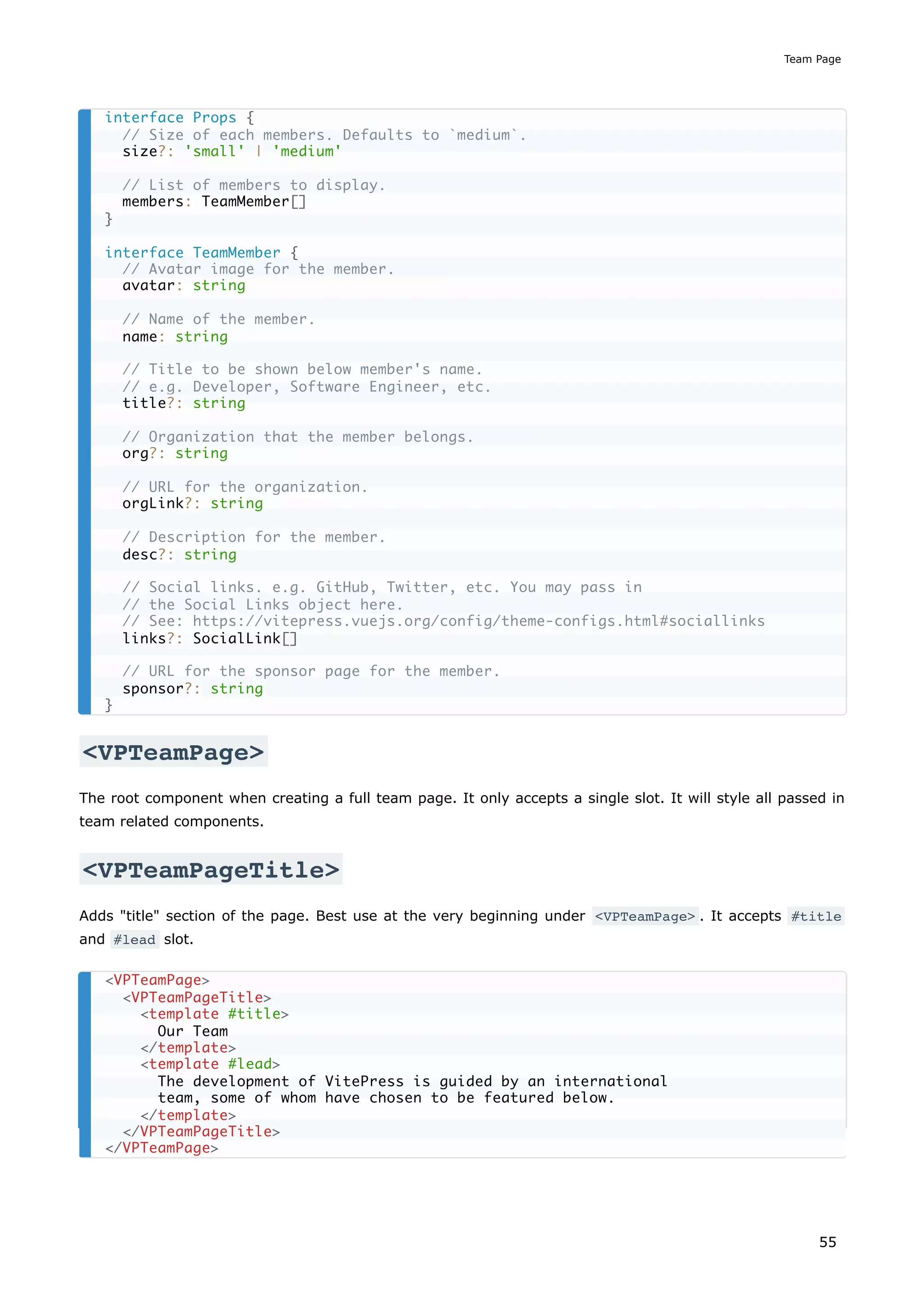 <VPTeamPage>
The root component when creating a full team page. It only accepts a single slot. It will style all passed in
team related components.
<VPTeamPageTitle>
Adds "title" section of the page. Best use at the very beginning under <VPTeamPage> . It accepts #title
and #lead slot.
interface Props {
// Size of each members. Defaults to `medium`.
size?: 'small' | 'medium'
// List of members to display.
members: TeamMember[]
}
interface TeamMember {
// Avatar image for the member.
avatar: string
// Name of the member.
name: string
// Title to be shown below member's name.
// e.g. Developer, Software Engineer, etc.
title?: string
// Organization that the member belongs.
org?: string
// URL for the organization.
orgLink?: string
// Description for the member.
desc?: string
// Social links. e.g. GitHub, Twitter, etc. You may pass in
// the Social Links object here.
// See: https://vitepress.vuejs.org/config/theme-configs.html#sociallinks
links?: SocialLink[]
// URL for the sponsor page for the member.
sponsor?: string
}
<VPTeamPage>
<VPTeamPageTitle>
<template #title>
Our Team
</template>
<template #lead>
The development of VitePress is guided by an international
team, some of whom have chosen to be featured below.
</template>
</VPTeamPageTitle>
</VPTeamPage>
Team Page
55
 