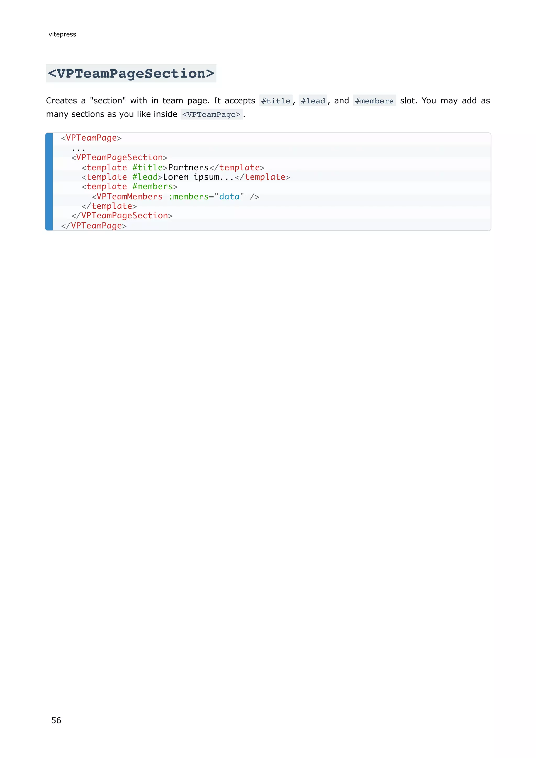 <VPTeamPageSection>
Creates a "section" with in team page. It accepts #title , #lead , and #members slot. You may add as
many sections as you like inside <VPTeamPage> .
<VPTeamPage>
...
<VPTeamPageSection>
<template #title>Partners</template>
<template #lead>Lorem ipsum...</template>
<template #members>
<VPTeamMembers :members="data" />
</template>
</VPTeamPageSection>
</VPTeamPage>
vitepress
56
 