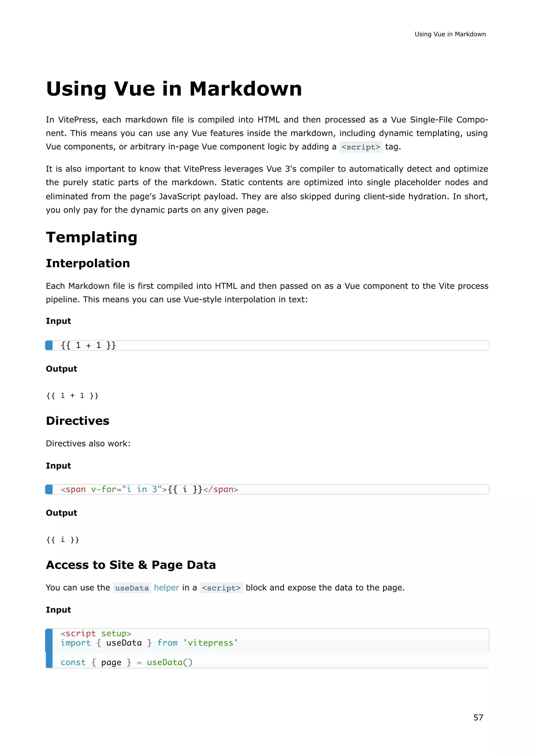 Using Vue in Markdown
In VitePress, each markdown file is compiled into HTML and then processed as a Vue Single-File Compo-
nent. This means you can use any Vue features inside the markdown, including dynamic templating, using
Vue components, or arbitrary in-page Vue component logic by adding a <script> tag.
It is also important to know that VitePress leverages Vue 3's compiler to automatically detect and optimize
the purely static parts of the markdown. Static contents are optimized into single placeholder nodes and
eliminated from the page's JavaScript payload. They are also skipped during client-side hydration. In short,
you only pay for the dynamic parts on any given page.
Templating
Interpolation
Each Markdown file is first compiled into HTML and then passed on as a Vue component to the Vite process
pipeline. This means you can use Vue-style interpolation in text:
Input
Output
{{ 1 + 1 }}
Directives
Directives also work:
Input
Output
{{ i }}
Access to Site & Page Data
You can use the useData helper in a <script> block and expose the data to the page.
Input
{{ 1 + 1 }}
<span v-for="i in 3">{{ i }}</span>
<script setup>
import { useData } from 'vitepress'
const { page } = useData()
Using Vue in Markdown
57
 