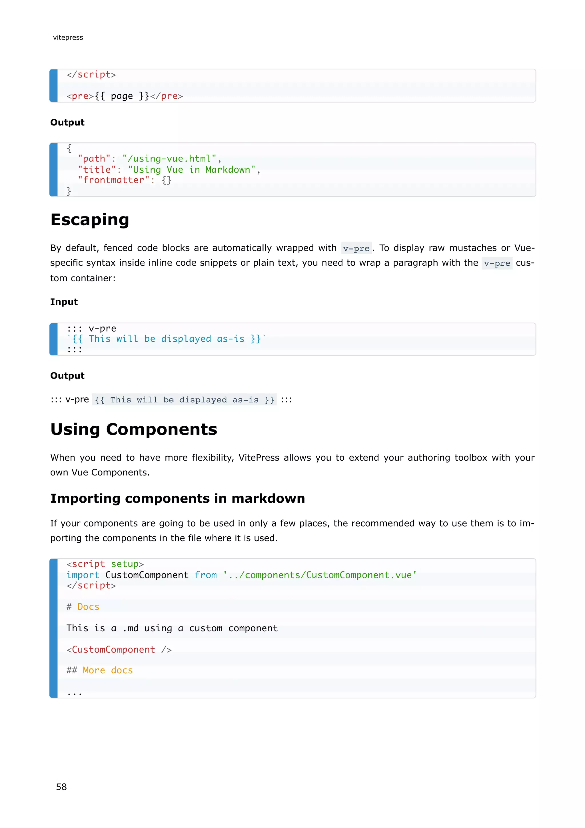 Output
Escaping
By default, fenced code blocks are automatically wrapped with v-pre . To display raw mustaches or Vue-
specific syntax inside inline code snippets or plain text, you need to wrap a paragraph with the v-pre cus-
tom container:
Input
Output
::: v-pre {{ This will be displayed as-is }} :::
Using Components
When you need to have more flexibility, VitePress allows you to extend your authoring toolbox with your
own Vue Components.
Importing components in markdown
If your components are going to be used in only a few places, the recommended way to use them is to im-
porting the components in the file where it is used.
</script>
<pre>{{ page }}</pre>
{
"path": "/using-vue.html",
"title": "Using Vue in Markdown",
"frontmatter": {}
}
::: v-pre
`{{ This will be displayed as-is }}`
:::
<script setup>
import CustomComponent from '../components/CustomComponent.vue'
</script>
# Docs
This is a .md using a custom component
<CustomComponent />
## More docs
...
vitepress
58
 