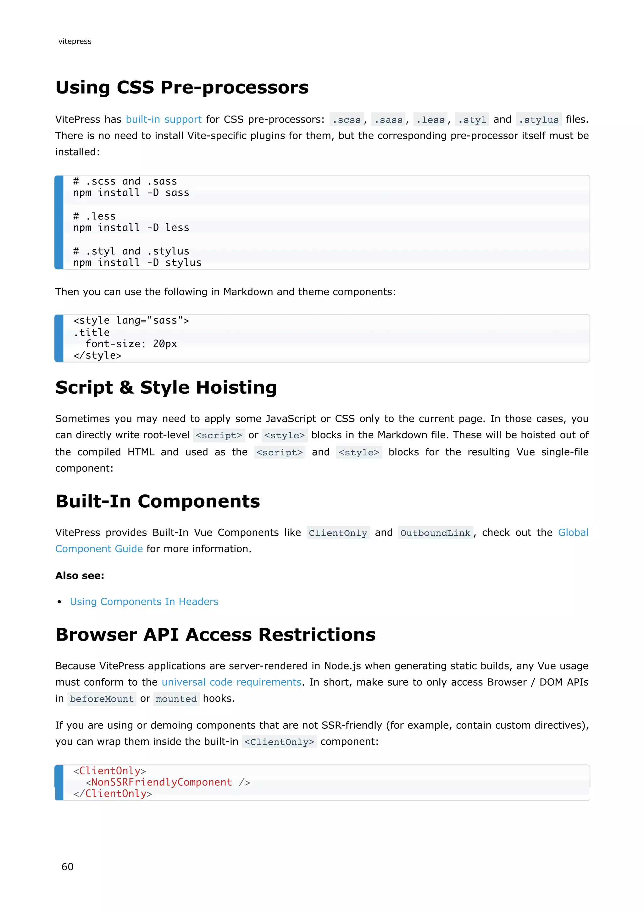 Using CSS Pre-processors
VitePress has built-in support for CSS pre-processors: .scss , .sass , .less , .styl and .stylus files.
There is no need to install Vite-specific plugins for them, but the corresponding pre-processor itself must be
installed:
Then you can use the following in Markdown and theme components:
Script & Style Hoisting
Sometimes you may need to apply some JavaScript or CSS only to the current page. In those cases, you
can directly write root-level <script> or <style> blocks in the Markdown file. These will be hoisted out of
the compiled HTML and used as the <script> and <style> blocks for the resulting Vue single-file
component:
Built-In Components
VitePress provides Built-In Vue Components like ClientOnly and OutboundLink , check out the Global
Component Guide for more information.
Also see:
Using Components In Headers
Browser API Access Restrictions
Because VitePress applications are server-rendered in Node.js when generating static builds, any Vue usage
must conform to the universal code requirements. In short, make sure to only access Browser / DOM APIs
in beforeMount or mounted hooks.
If you are using or demoing components that are not SSR-friendly (for example, contain custom directives),
you can wrap them inside the built-in <ClientOnly> component:
# .scss and .sass
npm install -D sass
# .less
npm install -D less
# .styl and .stylus
npm install -D stylus
<style lang="sass">
.title
font-size: 20px
</style>
<ClientOnly>
<NonSSRFriendlyComponent />
</ClientOnly>
vitepress
60
 