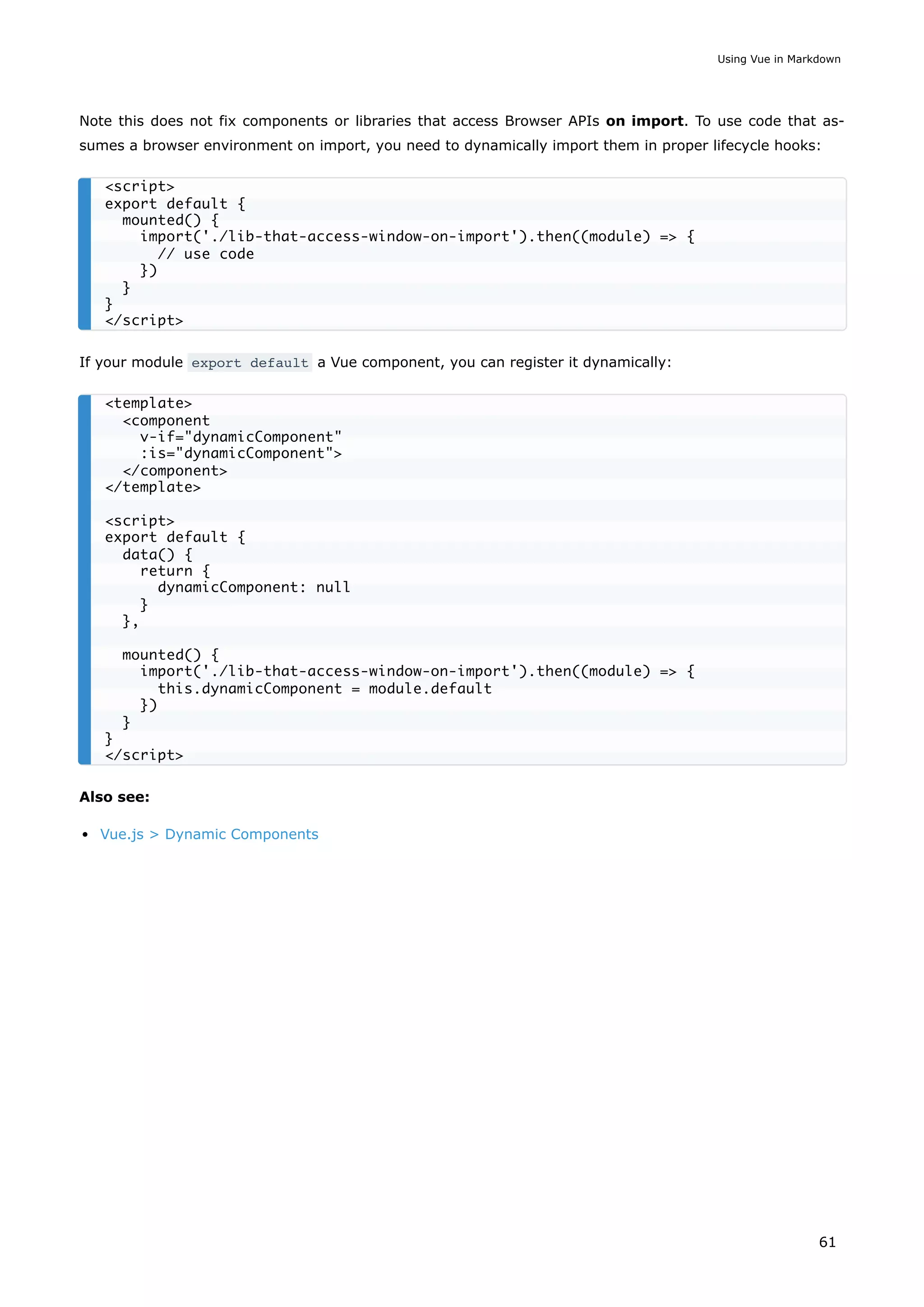 Note this does not fix components or libraries that access Browser APIs on import. To use code that as-
sumes a browser environment on import, you need to dynamically import them in proper lifecycle hooks:
If your module export default a Vue component, you can register it dynamically:
Also see:
Vue.js > Dynamic Components
<script>
export default {
mounted() {
import('./lib-that-access-window-on-import').then((module) => {
// use code
})
}
}
</script>
<template>
<component
v-if="dynamicComponent"
:is="dynamicComponent">
</component>
</template>
<script>
export default {
data() {
return {
dynamicComponent: null
}
},
mounted() {
import('./lib-that-access-window-on-import').then((module) => {
this.dynamicComponent = module.default
})
}
}
</script>
Using Vue in Markdown
61
 