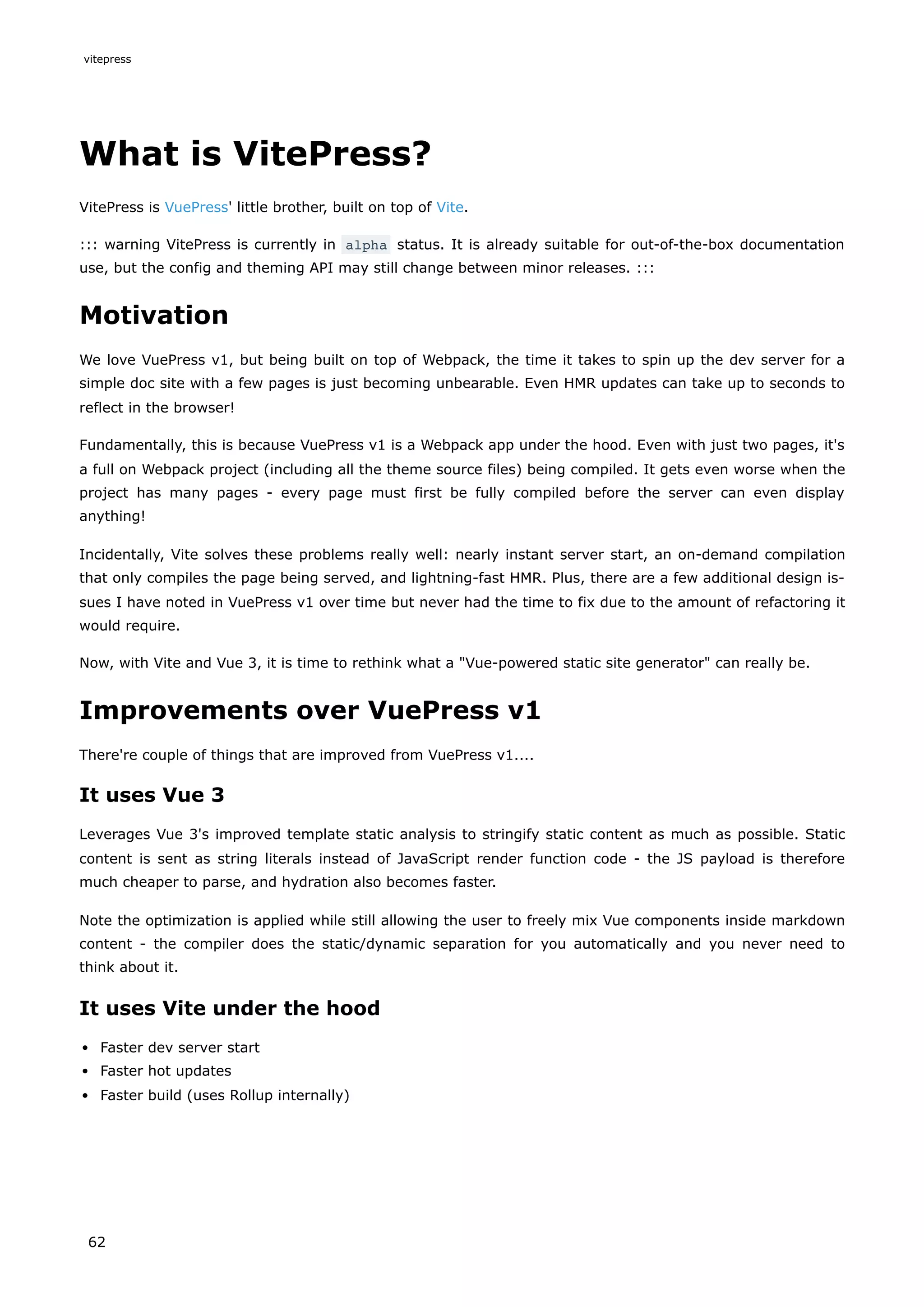 What is VitePress?
VitePress is VuePress' little brother, built on top of Vite.
::: warning VitePress is currently in alpha status. It is already suitable for out-of-the-box documentation
use, but the config and theming API may still change between minor releases. :::
Motivation
We love VuePress v1, but being built on top of Webpack, the time it takes to spin up the dev server for a
simple doc site with a few pages is just becoming unbearable. Even HMR updates can take up to seconds to
reflect in the browser!
Fundamentally, this is because VuePress v1 is a Webpack app under the hood. Even with just two pages, it's
a full on Webpack project (including all the theme source files) being compiled. It gets even worse when the
project has many pages - every page must first be fully compiled before the server can even display
anything!
Incidentally, Vite solves these problems really well: nearly instant server start, an on-demand compilation
that only compiles the page being served, and lightning-fast HMR. Plus, there are a few additional design is-
sues I have noted in VuePress v1 over time but never had the time to fix due to the amount of refactoring it
would require.
Now, with Vite and Vue 3, it is time to rethink what a "Vue-powered static site generator" can really be.
Improvements over VuePress v1
There're couple of things that are improved from VuePress v1....
It uses Vue 3
Leverages Vue 3's improved template static analysis to stringify static content as much as possible. Static
content is sent as string literals instead of JavaScript render function code - the JS payload is therefore
much cheaper to parse, and hydration also becomes faster.
Note the optimization is applied while still allowing the user to freely mix Vue components inside markdown
content - the compiler does the static/dynamic separation for you automatically and you never need to
think about it.
It uses Vite under the hood
Faster dev server start
Faster hot updates
Faster build (uses Rollup internally)
vitepress
62
 