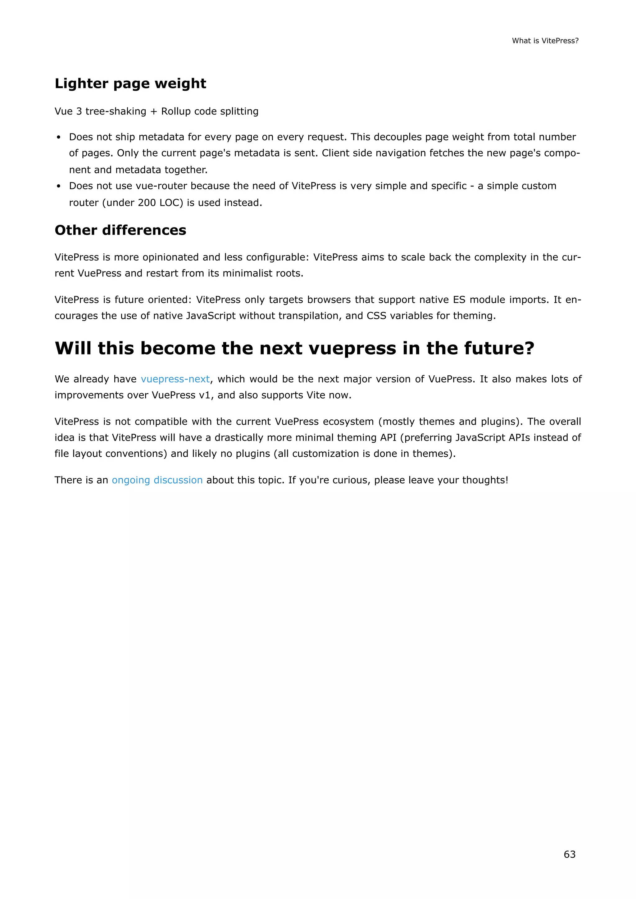 Lighter page weight
Vue 3 tree-shaking + Rollup code splitting
Does not ship metadata for every page on every request. This decouples page weight from total number
of pages. Only the current page's metadata is sent. Client side navigation fetches the new page's compo-
nent and metadata together.
Does not use vue-router because the need of VitePress is very simple and specific - a simple custom
router (under 200 LOC) is used instead.
Other differences
VitePress is more opinionated and less configurable: VitePress aims to scale back the complexity in the cur-
rent VuePress and restart from its minimalist roots.
VitePress is future oriented: VitePress only targets browsers that support native ES module imports. It en-
courages the use of native JavaScript without transpilation, and CSS variables for theming.
Will this become the next vuepress in the future?
We already have vuepress-next, which would be the next major version of VuePress. It also makes lots of
improvements over VuePress v1, and also supports Vite now.
VitePress is not compatible with the current VuePress ecosystem (mostly themes and plugins). The overall
idea is that VitePress will have a drastically more minimal theming API (preferring JavaScript APIs instead of
file layout conventions) and likely no plugins (all customization is done in themes).
There is an ongoing discussion about this topic. If you're curious, please leave your thoughts!
What is VitePress?
63
 