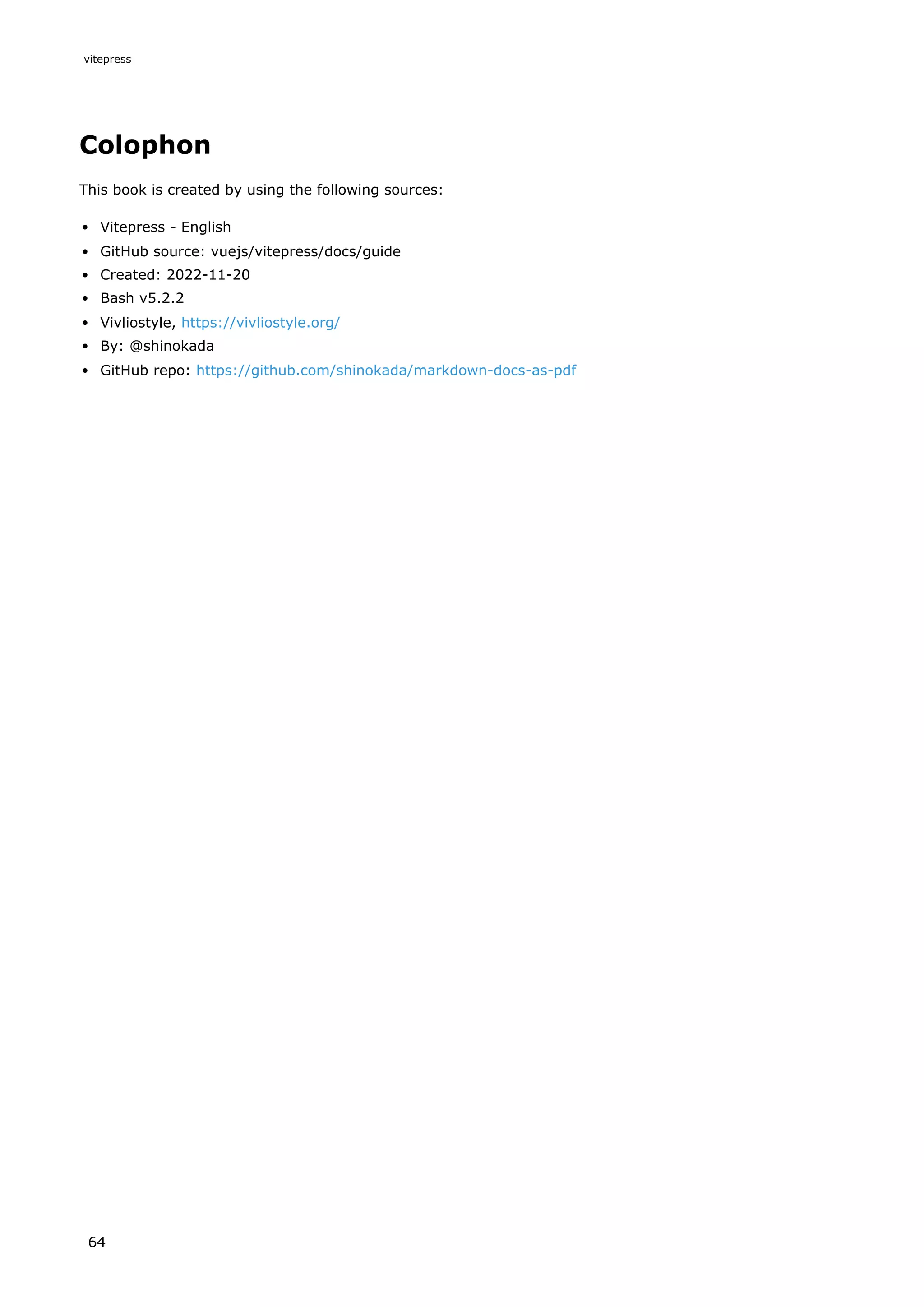 Colophon
This book is created by using the following sources:
Vitepress - English
GitHub source: vuejs/vitepress/docs/guide
Created: 2022-11-20
Bash v5.2.2
Vivliostyle, https://vivliostyle.org/
By: @shinokada
GitHub repo: https://github.com/shinokada/markdown-docs-as-pdf
vitepress
64
 