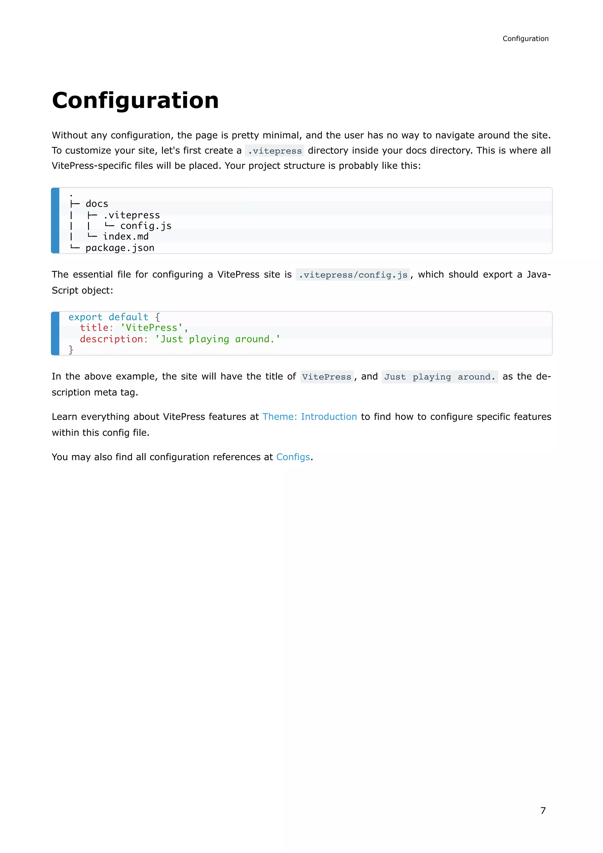 Configuration
Without any configuration, the page is pretty minimal, and the user has no way to navigate around the site.
To customize your site, let's first create a .vitepress directory inside your docs directory. This is where all
VitePress-specific files will be placed. Your project structure is probably like this:
The essential file for configuring a VitePress site is .vitepress/config.js , which should export a Java-
Script object:
In the above example, the site will have the title of VitePress , and Just playing around. as the de-
scription meta tag.
Learn everything about VitePress features at Theme: Introduction to find how to configure specific features
within this config file.
You may also find all configuration references at Configs.
.
├─ docs
│ ├─ .vitepress
│ │ └─ config.js
│ └─ index.md
└─ package.json
export default {
title: 'VitePress',
description: 'Just playing around.'
}
Configuration
7
 