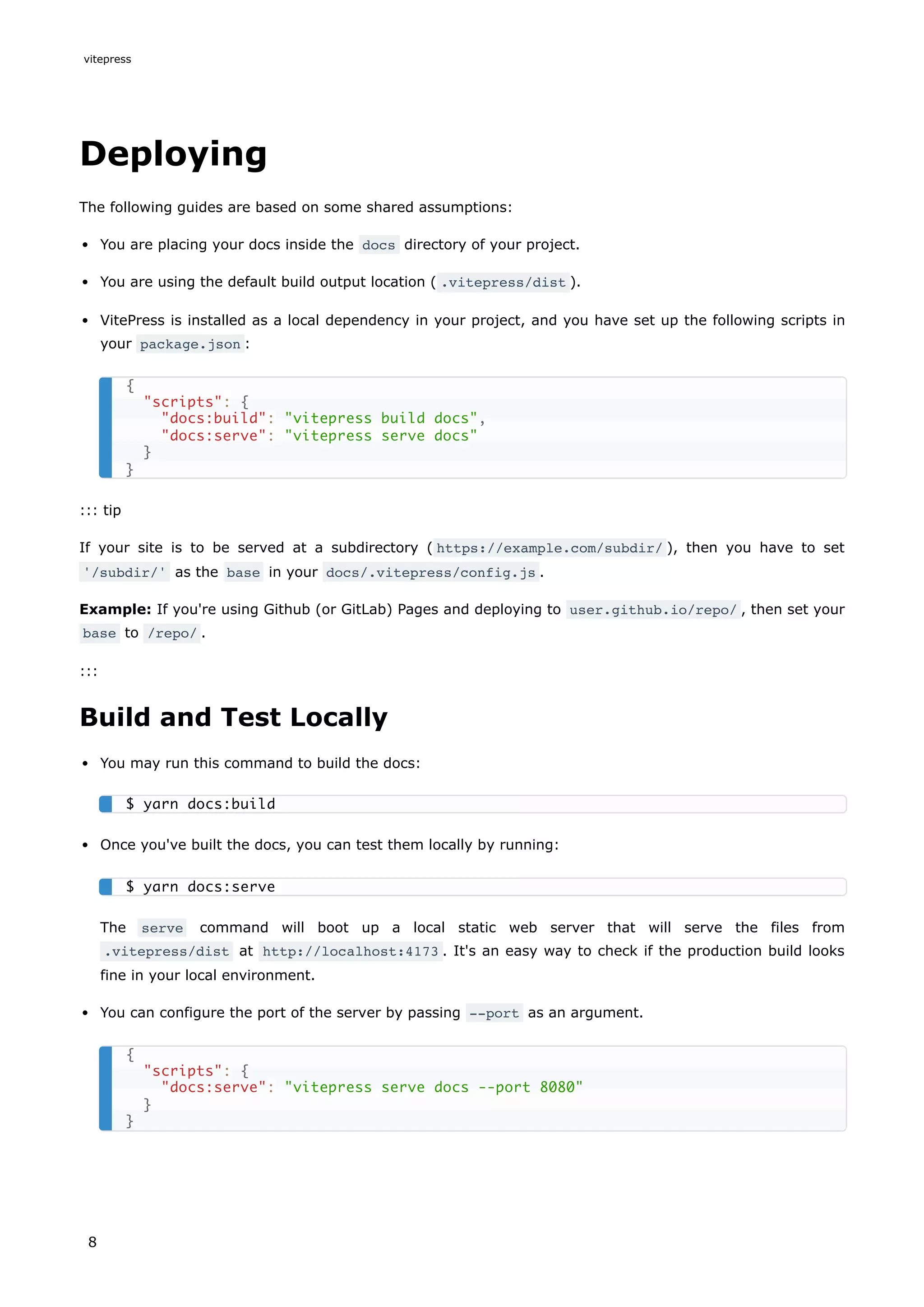 Deploying
The following guides are based on some shared assumptions:
You are placing your docs inside the docs directory of your project.
You are using the default build output location ( .vitepress/dist ).
VitePress is installed as a local dependency in your project, and you have set up the following scripts in
your package.json :
::: tip
If your site is to be served at a subdirectory ( https://example.com/subdir/ ), then you have to set
'/subdir/' as the base in your docs/.vitepress/config.js .
Example: If you're using Github (or GitLab) Pages and deploying to user.github.io/repo/ , then set your
base to /repo/ .
:::
Build and Test Locally
You may run this command to build the docs:
Once you've built the docs, you can test them locally by running:
The serve command will boot up a local static web server that will serve the files from
.vitepress/dist at http://localhost:4173 . It's an easy way to check if the production build looks
fine in your local environment.
You can configure the port of the server by passing --port as an argument.
{
"scripts": {
"docs:build": "vitepress build docs",
"docs:serve": "vitepress serve docs"
}
}
$ yarn docs:build
$ yarn docs:serve
{
"scripts": {
"docs:serve": "vitepress serve docs --port 8080"
}
}
vitepress
8
 