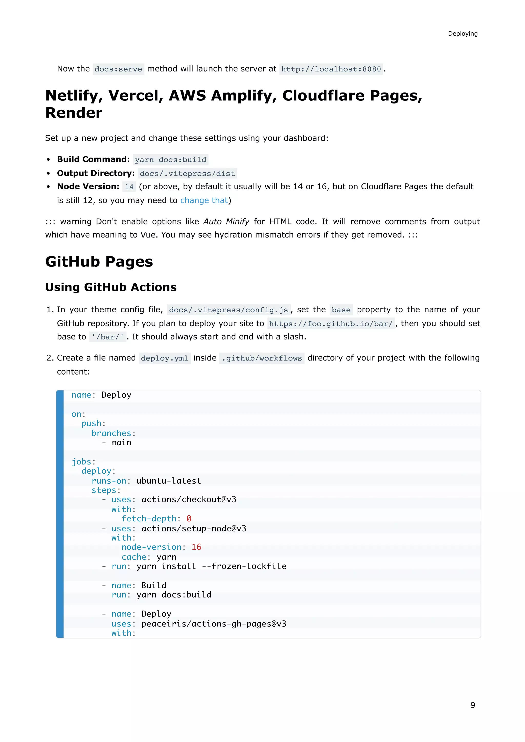 Now the docs:serve method will launch the server at http://localhost:8080 .
Netlify, Vercel, AWS Amplify, Cloudflare Pages,
Render
Set up a new project and change these settings using your dashboard:
Build Command: yarn docs:build
Output Directory: docs/.vitepress/dist
Node Version: 14 (or above, by default it usually will be 14 or 16, but on Cloudflare Pages the default
is still 12, so you may need to change that)
::: warning Don't enable options like Auto Minify for HTML code. It will remove comments from output
which have meaning to Vue. You may see hydration mismatch errors if they get removed. :::
GitHub Pages
Using GitHub Actions
1. In your theme config file, docs/.vitepress/config.js , set the base property to the name of your
GitHub repository. If you plan to deploy your site to https://foo.github.io/bar/ , then you should set
base to '/bar/' . It should always start and end with a slash.
2. Create a file named deploy.yml inside .github/workflows directory of your project with the following
content:
name: Deploy
on:
push:
branches:
- main
jobs:
deploy:
runs-on: ubuntu-latest
steps:
- uses: actions/checkout@v3
with:
fetch-depth: 0
- uses: actions/setup-node@v3
with:
node-version: 16
cache: yarn
- run: yarn install --frozen-lockfile
- name: Build
run: yarn docs:build
- name: Deploy
uses: peaceiris/actions-gh-pages@v3
with:
Deploying
9
 