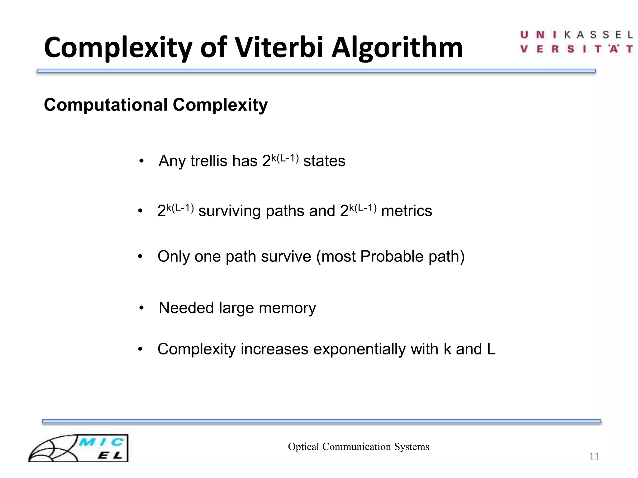 Optical Communication Systems
11
Complexity of Viterbi Algorithm
Computational Complexity
• Any trellis has 2k(L-1) states
• 2k(L-1) surviving paths and 2k(L-1) metrics
• Only one path survive (most Probable path)
• Needed large memory
• Complexity increases exponentially with k and L
 