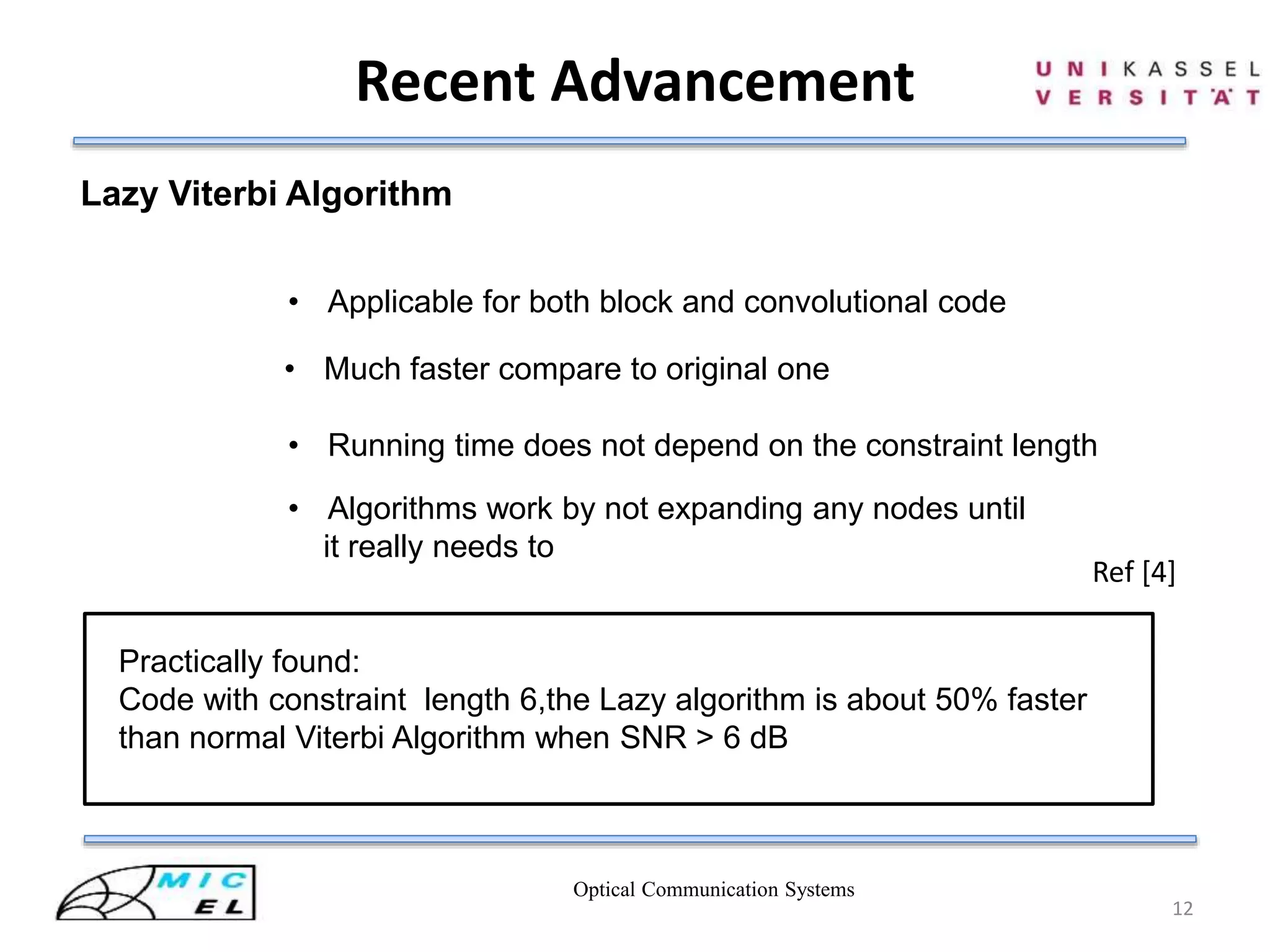 Recent Advancement
Optical Communication Systems
12
Lazy Viterbi Algorithm
• Applicable for both block and convolutional code
• Much faster compare to original one
• Running time does not depend on the constraint length
• Algorithms work by not expanding any nodes until
it really needs to
Practically found:
Code with constraint length 6,the Lazy algorithm is about 50% faster
than normal Viterbi Algorithm when SNR > 6 dB
Ref [4]
 