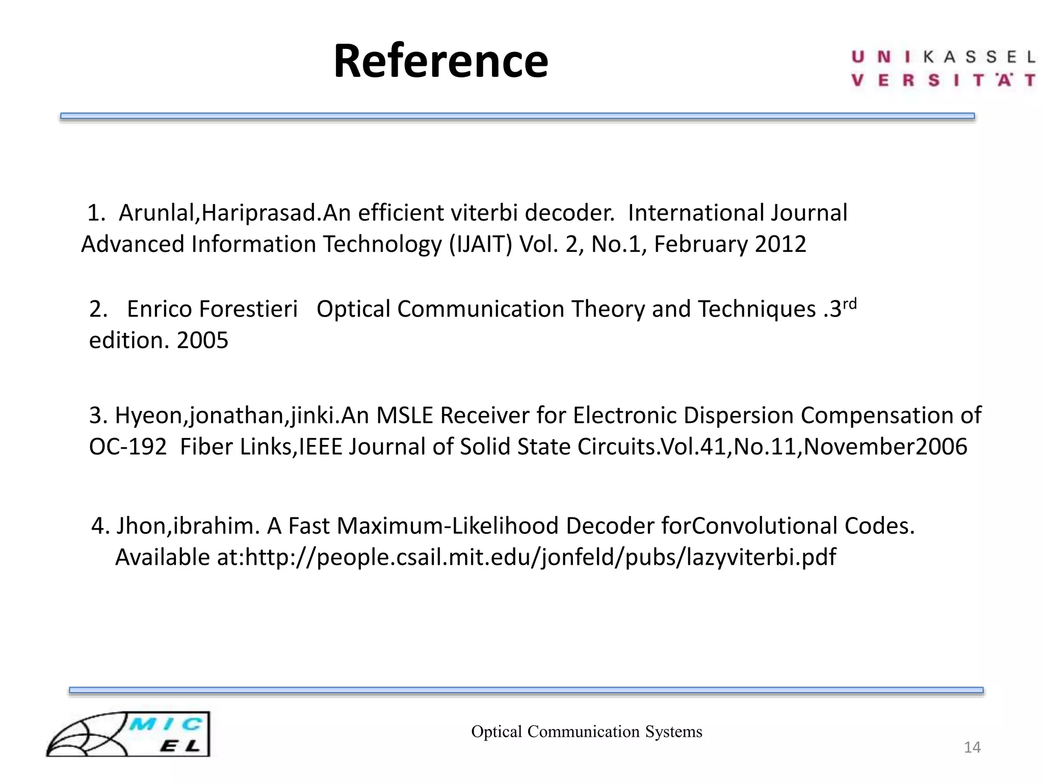 Optical Communication Systems
14
Reference
2. Enrico Forestieri Optical Communication Theory and Techniques .3rd
edition. 2005
4. Jhon,ibrahim. A Fast Maximum-Likelihood Decoder forConvolutional Codes.
Available at:http://people.csail.mit.edu/jonfeld/pubs/lazyviterbi.pdf
3. Hyeon,jonathan,jinki.An MSLE Receiver for Electronic Dispersion Compensation of
OC-192 Fiber Links,IEEE Journal of Solid State Circuits.Vol.41,No.11,November2006
1. Arunlal,Hariprasad.An efficient viterbi decoder. International Journal
Advanced Information Technology (IJAIT) Vol. 2, No.1, February 2012
 