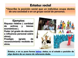 Estatus social
 *Describe la posición social que un individuo ocupa dentro
   de una sociedad o en un grupo social de personas.


        Ejemplos:
Riqueza relativa ( cantidad
de     activos    y   bienes
económicos ).
Poder (el grado de elección
o influencia personal sobre
otros).
Prestigio      (grado     de
reconocimiento recibido de
otros.


   Estatus, o en su pura forma latina status, es el estado o posición de
   algo dentro de un marco de referencia dado.
 