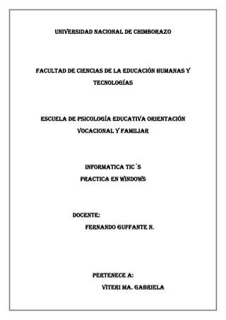UNIVERSIDAD NACIONAL DE CHIMBORAZO

FACULTAD DE CIENCIAS DE LA EDUCACIÓN HUMANAS Y
TECNOLOGÍAS

ESCUELA DE PSICOLOGÍA EDUCATIVA ORIENTACIÓN
VOCACIONAL Y FAMILIAR

INFORMATICA TIC´S
Practica en Windows

Docente:
Fernando Guffante N.

Pertenece a:
VITERI MA. GABRIELA

 