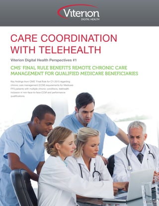 Viterion Digital Health Perspectives #1
CMS’ FINAL RULE BENEFITS REMOTE CHRONIC CARE
MANAGEMENT FOR QUALIFIED MEDICARE BENEFICIARIES
Key findings from CMS’ Final Rule for CY 2015 regarding
chronic care management (CCM) requirements for Medicare
FFS patients with multiple chronic conditions, telehealth
inclusion in non-face-to-face CCM and performance
qualifications.
CARE COORDINATION
WITH TELEHEALTH
 