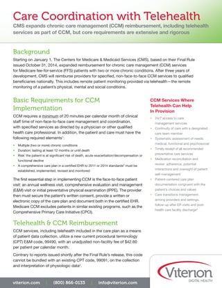 Care Coordination with Telehealth
CMS expands chronic care management (CCM) reimbursement, including telehealth
services as part of CCM, but core requirements are extensive and rigorous
CCM Services Where
Telehealth Can Help
In Provision
•	 24/7 access to care
management services
•	 Continuity of care with a designated
care team member
•	 Systematic assessment of needs:
medical, functional and psychosocial
•	 Timely receipt of all recommended
preventative care services
•	 Medication reconciliation and
review: adherence, potential
interactions and oversight of patient
self-management
•	 Patient-centered care plan
documentation congruent with the
patient’s choices and values
•	 Care transitions management:
among providers and settings,
follow-up after ER visits and post-
health care facility discharge3
viterion.com | (800) 866-0133 | info@viterion.com
Background
Starting on January 1, The Centers for Medicare & Medicaid Services (CMS), based on their Final Rule
issued October 31, 2014, expanded reimbursement for chronic care management (CCM) services
for Medicare fee-for-service (FFS) patients with two or more chronic conditions. After three years of
development, CMS will reimburse providers for specified, non-face-to-face CCM services to qualified
beneficiaries nationally. This includes remote patient monitoring provided via telehealth—the remote
monitoring of a patient’s physical, mental and social conditions.
Basic Requirements for CCM
Implementation
CCM requires a minimum of 20 minutes per calendar month of clinical
staff time of non-face-to-face care management and coordination,
with specified services as directed by a physician or other qualified
health care professional. In addition, the patient and care must have the
following required elements1
:
•	 Multiple (two or more) chronic conditions
•	 Duration: lasting at least 12 months or until death
•	 Risk: the patient is at significant risk of death, acute exacerbation/decompensation or
functional decline
•	 A comprehensive care plan in a certified EHR to 2011 or 2014 standards2
must be
established, implemented, revised and monitored
The first essential step in implementing CCM is the face-to-face patient
visit: an annual wellness visit, comprehensive evaluation and management
(E&M) visit or initial preventative physical examination (IPPE). The provider
then must secure the patient’s written consent, provide a written or
electronic copy of the care plan and document both in the certified EHR.
Medicare CCM excludes patients in similar existing programs, such as the
Comprehensive Primary Care Initiative (CPCI).
Telehealth & CCM Reimbursement
CCM services, including telehealth included in the care plan as a means
of patient data collection, utilize a new current procedural terminology
(CPT) E&M code, 99490, with an unadjusted non-facility fee of $42.60
per patient per calendar month.
Contrary to reports issued shortly after the Final Rule’s release, this code
cannot be bundled with an existing CPT code, 99091, on the collection
and interpretation of physiologic data4
.
 