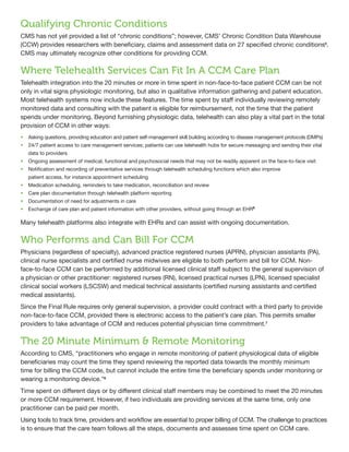Qualifying Chronic Conditions
CMS has not yet provided a list of “chronic conditions”; however, CMS’ Chronic Condition Data Warehouse
(CCW) provides researchers with beneficiary, claims and assessment data on 27 specified chronic conditions5
.
CMS may ultimately recognize other conditions for providing CCM.
Where Telehealth Services Can Fit In A CCM Care Plan
Telehealth integration into the 20 minutes or more in time spent in non-face-to-face patient CCM can be not
only in vital signs physiologic monitoring, but also in qualitative information gathering and patient education.
Most telehealth systems now include these features. The time spent by staff individually reviewing remotely
monitored data and consulting with the patient is eligible for reimbursement, not the time that the patient
spends under monitoring. Beyond furnishing physiologic data, telehealth can also play a vital part in the total
provision of CCM in other ways:
•	 Asking questions, providing education and patient self-management skill building according to disease management protocols (DMPs)
•	 24/7 patient access to care management services; patients can use telehealth hubs for secure messaging and sending their vital
data to providers
•	 Ongoing assessment of medical, functional and psychosocial needs that may not be readily apparent on the face-to-face visit
•	 Notification and recording of preventative services through telehealth scheduling functions which also improve
patient access, for instance appointment scheduling
•	 Medication scheduling, reminders to take medication, reconciliation and review
•	 Care plan documentation through telehealth platform reporting
•	 Documentation of need for adjustments in care
•	 Exchange of care plan and patient information with other providers, without going through an EHR6
Many telehealth platforms also integrate with EHRs and can assist with ongoing documentation.
Who Performs and Can Bill For CCM
Physicians (regardless of specialty), advanced practice registered nurses (APRN), physician assistants (PA),
clinical nurse specialists and certified nurse midwives are eligible to both perform and bill for CCM. Non-
face-to-face CCM can be performed by additional licensed clinical staff subject to the general supervision of
a physician or other practitioner: registered nurses (RN), licensed practical nurses (LPN), licensed specialist
clinical social workers (LSCSW) and medical technical assistants (certified nursing assistants and certified
medical assistants).
Since the Final Rule requires only general supervision, a provider could contract with a third party to provide
non-face-to-face CCM, provided there is electronic access to the patient’s care plan. This permits smaller
providers to take advantage of CCM and reduces potential physician time commitment.7
The 20 Minute Minimum & Remote Monitoring
According to CMS, “practitioners who engage in remote monitoring of patient physiological data of eligible
beneficiaries may count the time they spend reviewing the reported data towards the monthly minimum
time for billing the CCM code, but cannot include the entire time the beneficiary spends under monitoring or
wearing a monitoring device.”8
Time spent on different days or by different clinical staff members may be combined to meet the 20 minutes
or more CCM requirement. However, if two individuals are providing services at the same time, only one
practitioner can be paid per month.
Using tools to track time, providers and workflow are essential to proper billing of CCM. The challenge to practices
is to ensure that the care team follows all the steps, documents and assesses time spent on CCM care.
 