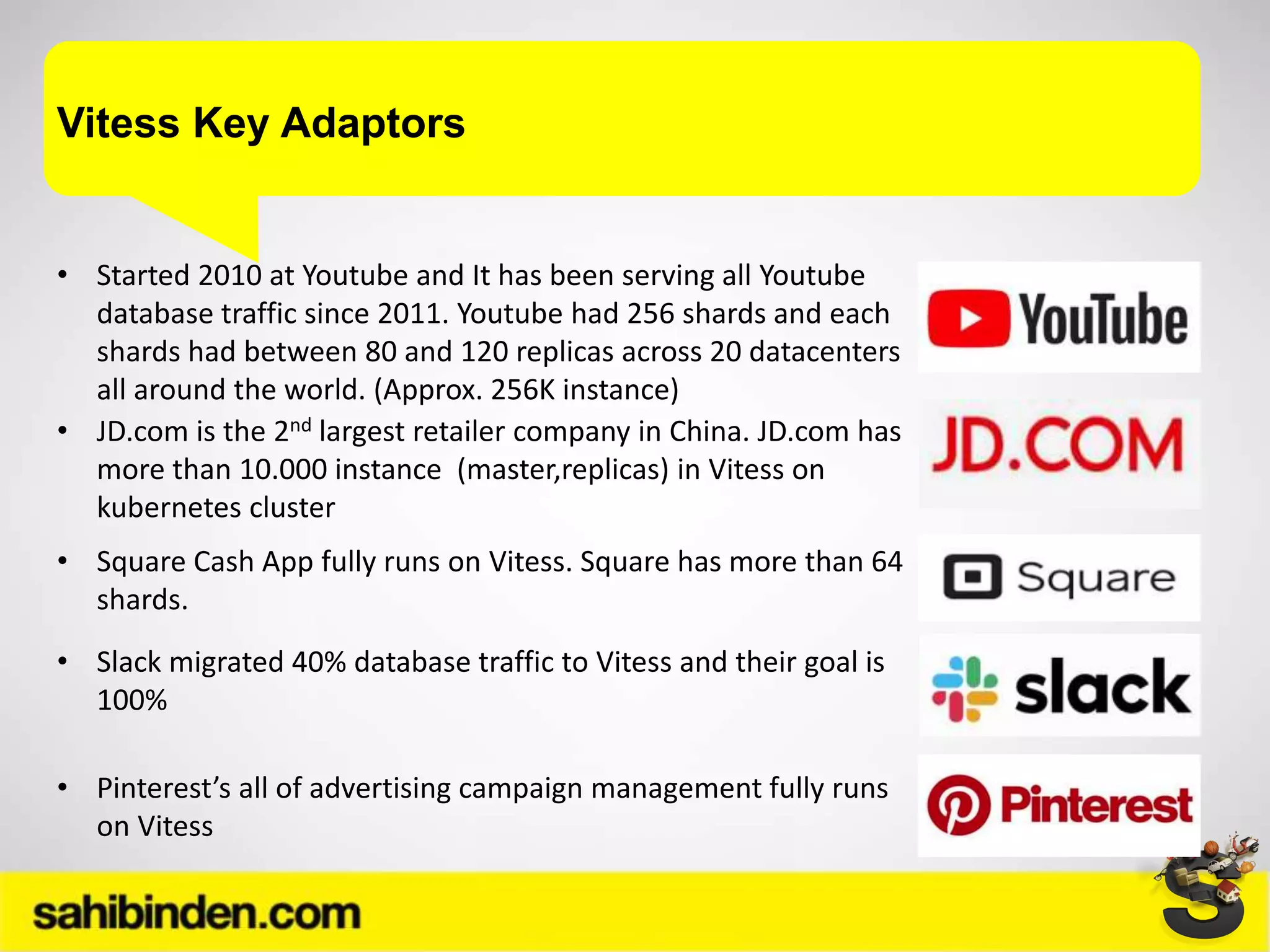 Vitess Key Adaptors
• Started 2010 at Youtube and It has been serving all Youtube
database traffic since 2011. Youtube had 256 shards and each
shards had between 80 and 120 replicas across 20 datacenters
all around the world. (Approx. 256K instance)
• JD.com is the 2nd largest retailer company in China. JD.com has
more than 10.000 instance (master,replicas) in Vitess on
kubernetes cluster
• Square Cash App fully runs on Vitess. Square has more than 64
shards.
• Slack migrated 40% database traffic to Vitess and their goal is
100%
• Pinterest’s all of advertising campaign management fully runs
on Vitess
 