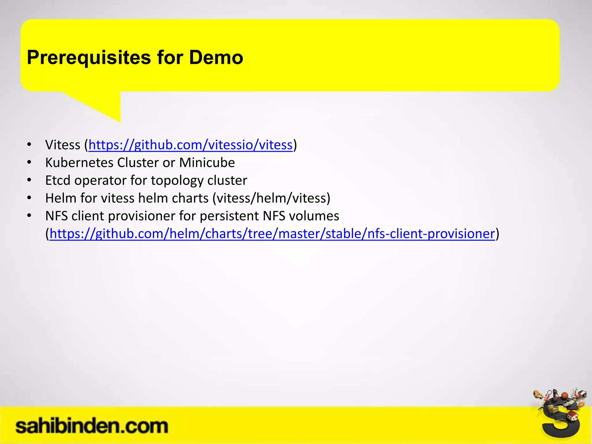 Prerequisites for Demo
• Vitess (https://github.com/vitessio/vitess)
• Kubernetes Cluster or Minicube
• Etcd operator for topology cluster
• Helm for vitess helm charts (vitess/helm/vitess)
• NFS client provisioner for persistent NFS volumes
(https://github.com/helm/charts/tree/master/stable/nfs-client-provisioner)
 