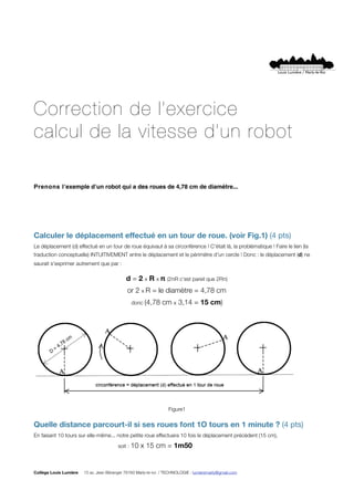 Correction de l’exercice
calcul de la vitesse d’un robot

Prenons lʼexemple dʼun robot qui a des roues de 4,78 cm de diamètre...




Calculer le déplacement effectué en un tour de roue. (voir Fig.1) (4 pts)
Le déplacement (d) effectué en un tour de roue équivaut à sa circonférence ! C'était là, la problématique ! Faire le lien (la
traduction conceptuelle) INTUITIVEMENT entre le déplacement et le périmètre d'un cercle ! Donc : le déplacement (d) ne
saurait s'exprimer autrement que par :

                                             d = 2 x R x π (2πR c'est pareil que 2Rπ)
                                              or 2 x R = le diamètre = 4,78 cm
                                                donc (4,78     cm x 3,14 = 15 cm)




                                                                   Figure1


Quelle distance parcourt-il si ses roues font 1O tours en 1 minute ? (4 pts)
En faisant 10 tours sur elle-même... notre petite roue effectuera 10 fois le déplacement précédent (15 cm),


       
       
       
        
       soit : 10   x 15 cm = 1m50


Collège Louis Lumière   15 av. Jean Béranger 78160 Marly-le-roi / TECHNOLOGIE : lumieremarly@gmail.com
 
