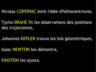 1 ligne 2 ligne 3 ligne 4 ligne
0
2
4
6
8
10
12
1 colonne
2 colonne
3 colonne
Nicolas COPERNIC émit l'idée d'héliocentrisme,
Tycho BRAHE fit les observations des positions
des trajectoires,
Johannes KEPLER trouva les lois géométriques,
Isaac NEWTON les démontra,
EINSTEIN les ajusta.
 