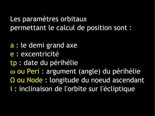 1 ligne 2 ligne 3 ligne 4 ligne
0
2
4
6
8
10
12
1 colonne
2 colonne
3 colonne
Les paramètres orbitaux
permettant le calcul de position sont :
a : le demi grand axe
e : excentricité
tp : date du périhélie
ω ou Peri : argument (angle) du périhélie
Ω ou Node : longitude du noeud ascendant
i : inclinaison de l'orbite sur l'écliptique
 
