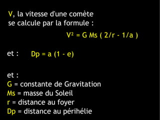 et :
G = constante de Gravitation
Ms = masse du Soleil
r = distance au foyer
Dp = distance au périhélie
V² = G Ms ( 2/r - 1/a )
V, la vitesse d'une comète
se calcule par la formule :
et : Dp = a (1 - e)
 