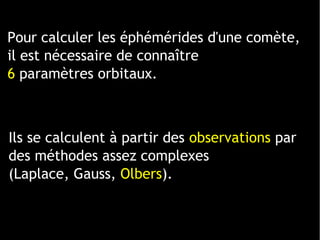 1 ligne 2 ligne 3 ligne 4 ligne
0
2
4
6
8
10
12
1 colonne
2 colonne
3 colonne
Pour calculer les éphémérides d'une comète,
il est nécessaire de connaître
6 paramètres orbitaux.
Ils se calculent à partir des observations par
des méthodes assez complexes
(Laplace, Gauss, Olbers).
 